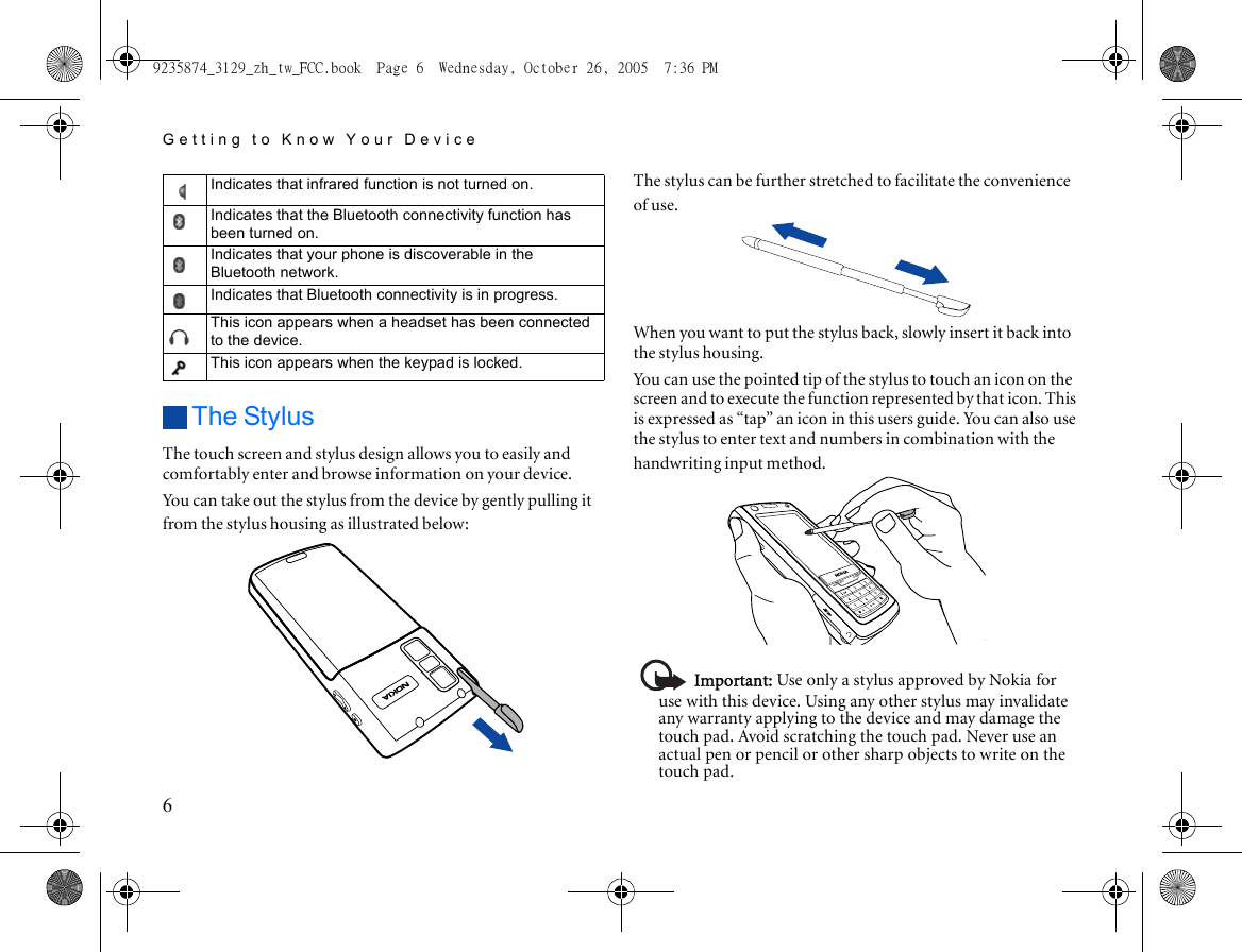 Getting to Know Your Device6The StylusThe touch screen and stylus design allows you to easily and comfortably enter and browse information on your device.You can take out the stylus from the device by gently pulling it from the stylus housing as illustrated below:The stylus can be further stretched to facilitate the convenience of use.When you want to put the stylus back, slowly insert it back into the stylus housing.You can use the pointed tip of the stylus to touch an icon on the screen and to execute the function represented by that icon. This is expressed as “tap” an icon in this users guide. You can also use the stylus to enter text and numbers in combination with the handwriting input method.Important: Use only a stylus approved by Nokia for use with this device. Using any other stylus may invalidate any warranty applying to the device and may damage the touch pad. Avoid scratching the touch pad. Never use an actual pen or pencil or other sharp objects to write on the touch pad.Indicates that infrared function is not turned on.Indicates that the Bluetooth connectivity function has been turned on.Indicates that your phone is discoverable in the Bluetooth network.Indicates that Bluetooth connectivity is in progress.This icon appears when a headset has been connected to the device.This icon appears when the keypad is locked.9235874_3129_zh_tw_FCC.book  Page 6  Wednesday, October 26, 2005  7:36 PM