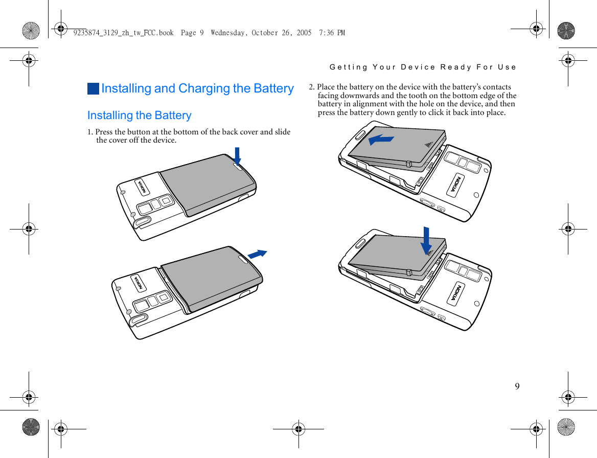 Getting Your Device Ready For Use9Installing and Charging the BatteryInstalling the Battery1. Press the button at the bottom of the back cover and slide the cover off the device. 2. Place the battery on the device with the battery’s contacts facing downwards and the tooth on the bottom edge of the battery in alignment with the hole on the device, and then press the battery down gently to click it back into place.9235874_3129_zh_tw_FCC.book  Page 9  Wednesday, October 26, 2005  7:36 PM