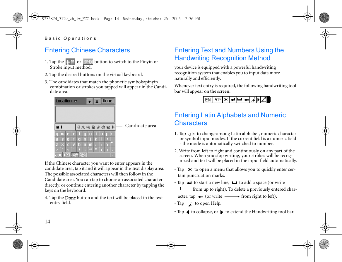 Basic Operations14Entering Chinese Characters1. Tap the   or   button to switch to the Pinyin or Stroke input method.2. Tap the desired buttons on the virtual keyboard.3. The candidates that match the phonetic symbols/pinyin combination or strokes you tapped will appear in the Candi-date area.If the Chinese character you want to enter appears in the candidate area, tap it and it will appear in the Text display area. The possible associated characters will then follow in the Candidate area. You can tap to choose an associated character directly, or continue entering another character by tapping the keys on the keyboard.4. Tap the Done button and the text will be placed in the text entry field.Entering Text and Numbers Using the Handwriting Recognition Methodyour device is equipped with a powerful handwriting recognition system that enables you to input data more naturally and efficiently.Whenever text entry is required, the following handwriting tool bar will appear on the screen.Entering Latin Alphabets and Numeric Characters1. Tap   to change among Latin alphabet, numeric character or symbol input modes. If the current field is a numeric field - the mode is automatically switched to number.2. Write from left to right and continuously on any part of the screen. When you stop writing, your strokes will be recog-nized and text will be placed in the input field automatically.• Tap  to open a menu that allows you to quickly enter cer-tain punctuation marks.• Tap   to start a new line,   to add a space (or write  from up to right). To delete a previously entered char-acter, tap   (or write   from right to left).• Tap   to open Help.• Tap   to collapse, or   to extend the Handwriting tool bar.Candidate area9235874_3129_zh_tw_FCC.book  Page 14  Wednesday, October 26, 2005  7:36 PM