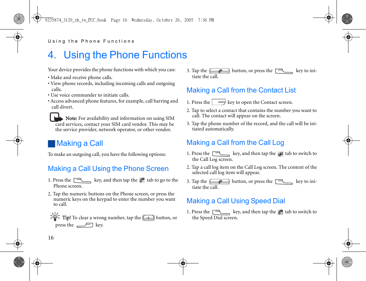 Using the Phone Functions164. Using the Phone FunctionsYour device provides the phone functions with which you can:• Make and receive phone calls.• View phone records, including incoming calls and outgoing calls.• Use voice commander to initiate calls.• Access advanced phone features, for example, call barring and call divert.Note: For availability and information on using SIM card services, contact your SIM card vendor. This may be the service provider, network operator, or other vendor. Making a CallTo make an outgoing call, you have the following options:Making a Call Using the Phone Screen1. Press the   key, and then tap the   tab to go to the Phone screen.2. Tap the numeric buttons on the Phone screen, or press the numeric keys on the keypad to enter the number you want to call.Tip! To clear a wrong number, tap the   button, or press the   key.3. Tap the   button, or press the   key to ini-tiate the call.Making a Call from the Contact List1. Press the   key to open the Contact screen.2. Tap to select a contact that contains the number you want to call. The contact will appear on the screen.3. Tap the phone number of the record, and the call will be ini-tiated automatically.Making a Call from the Call Log1. Press the   key, and then tap the   tab to switch to the Call Log screen.2. Tap a call log item on the Call Log screen. The content of the selected call log item will appear.3. Tap the   button, or press the   key to ini-tiate the call.Making a Call Using Speed Dial1. Press the   key, and then tap the   tab to switch to the Speed Dial screen.9235874_3129_zh_tw_FCC.book  Page 16  Wednesday, October 26, 2005  7:36 PM