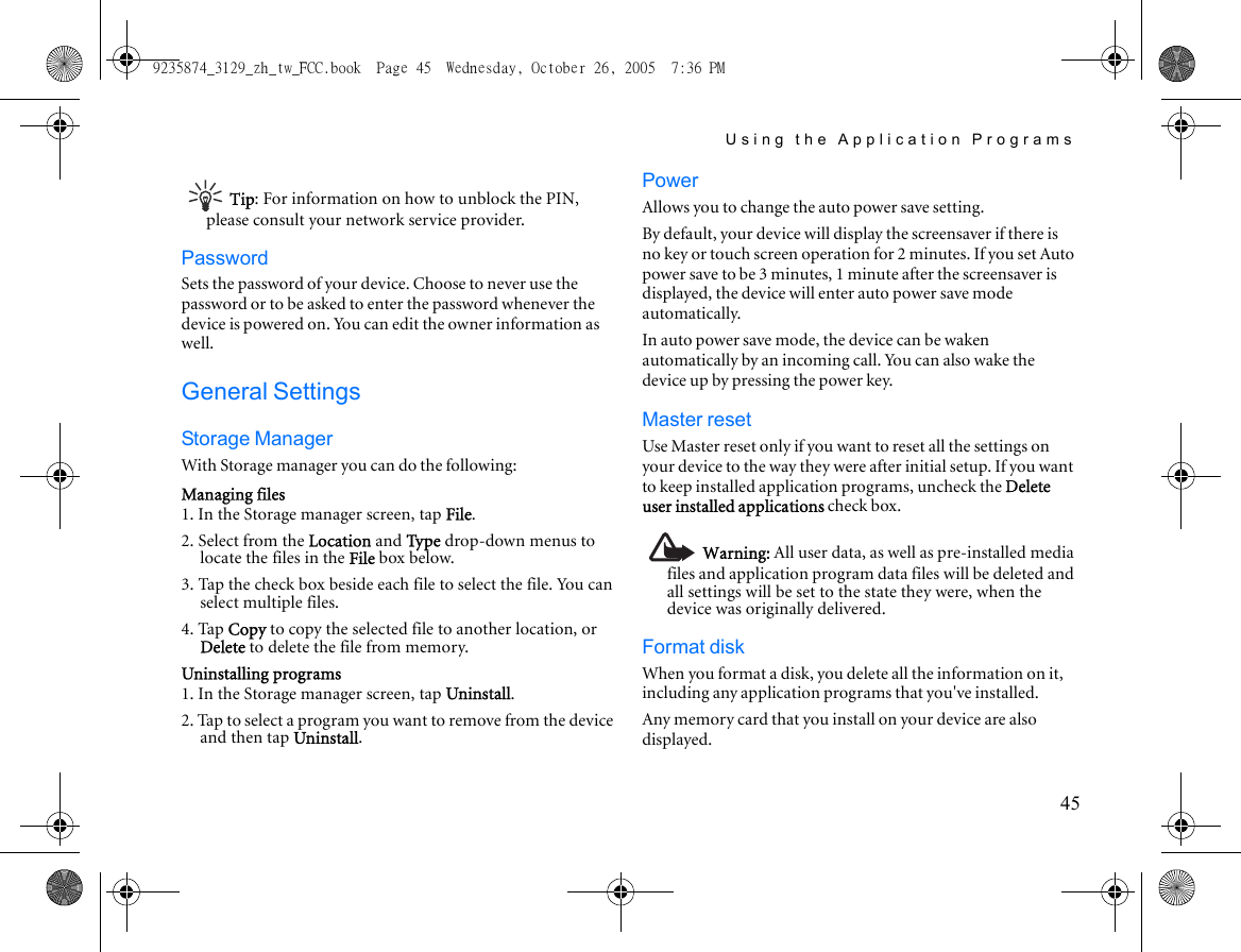 Using the Application Programs45Tip: For information on how to unblock the PIN, please consult your network service provider.PasswordSets the password of your device. Choose to never use the password or to be asked to enter the password whenever the device is powered on. You can edit the owner information as well.General SettingsStorage ManagerWith Storage manager you can do the following:Managing files1. In the Storage manager screen, tap File.2. Select from the Location and Ty p e drop-down menus to locate the files in the File box below.3. Tap the check box beside each file to select the file. You can select multiple files.4. Tap Copy to copy the selected file to another location, or Delete to delete the file from memory.Uninstalling programs1. In the Storage manager screen, tap Uninstall.2. Tap to select a program you want to remove from the device and then tap Uninstall.PowerAllows you to change the auto power save setting.By default, your device will display the screensaver if there is no key or touch screen operation for 2 minutes. If you set Auto power save to be 3 minutes, 1 minute after the screensaver is displayed, the device will enter auto power save mode automatically.In auto power save mode, the device can be waken automatically by an incoming call. You can also wake the device up by pressing the power key. Master resetUse Master reset only if you want to reset all the settings on your device to the way they were after initial setup. If you want to keep installed application programs, uncheck the Delete user installed applications check box.Warning: All user data, as well as pre-installed media files and application program data files will be deleted and all settings will be set to the state they were, when the device was originally delivered.Format diskWhen you format a disk, you delete all the information on it, including any application programs that you&apos;ve installed.Any memory card that you install on your device are also displayed.9235874_3129_zh_tw_FCC.book  Page 45  Wednesday, October 26, 2005  7:36 PM