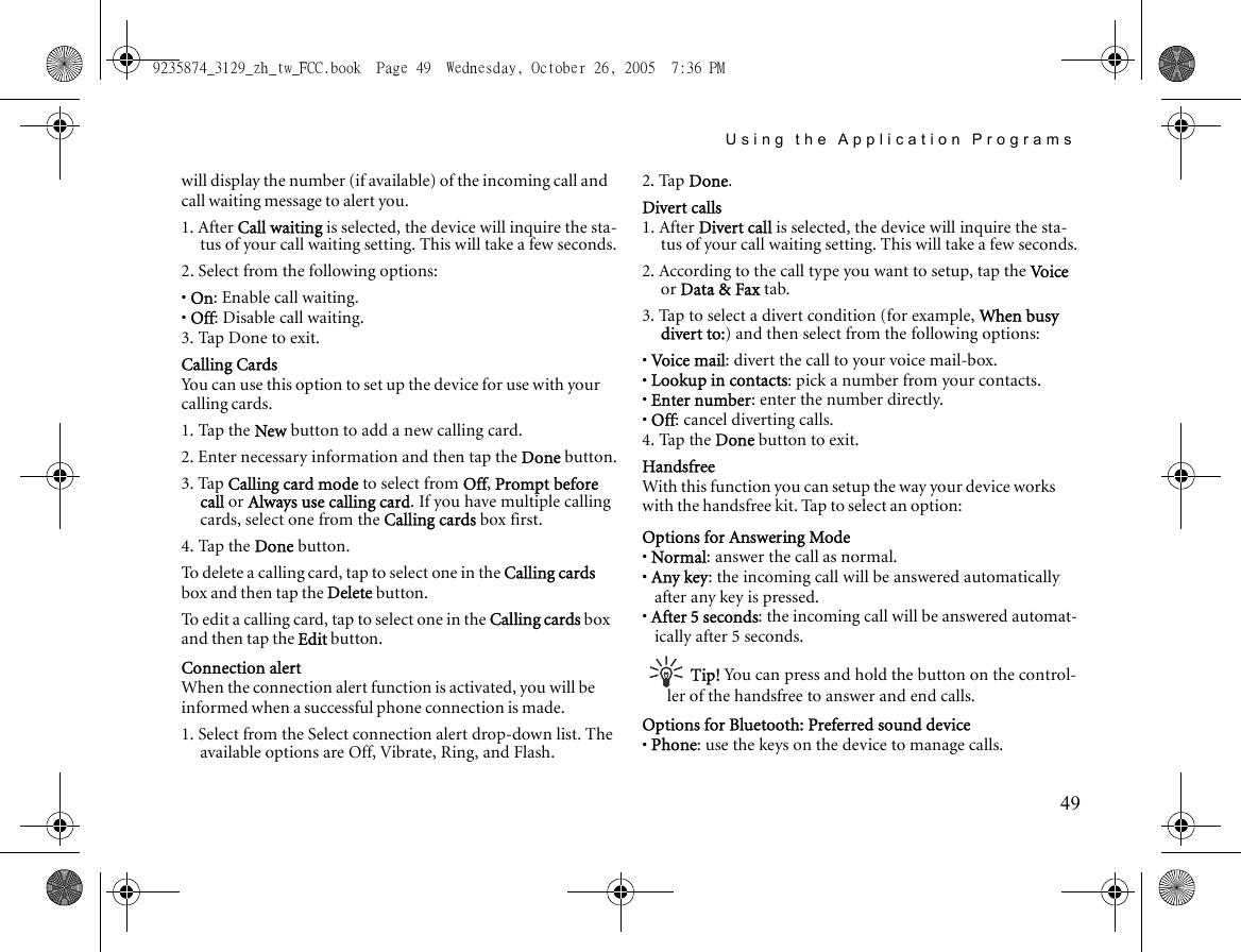 Using the Application Programs49will display the number (if available) of the incoming call and call waiting message to alert you.1. After Call waiting is selected, the device will inquire the sta-tus of your call waiting setting. This will take a few seconds.2. Select from the following options:• On: Enable call waiting.• Off: Disable call waiting.3. Tap Done to exit.Calling CardsYou can use this option to set up the device for use with your calling cards.1. Tap the New button to add a new calling card.2. Enter necessary information and then tap the Done button.3. Tap Calling card mode to select from Off, Prompt before call or Always use calling card. If you have multiple calling cards, select one from the Calling cards box first.4. Tap the Done button.To delete a calling card, tap to select one in the Calling cards box and then tap the Delete button.To edit a calling card, tap to select one in the Calling cards box and then tap the Edit button.Connection alertWhen the connection alert function is activated, you will be informed when a successful phone connection is made.1. Select from the Select connection alert drop-down list. The available options are Off, Vibrate, Ring, and Flash.2. Tap Done.Divert calls1. After Divert call is selected, the device will inquire the sta-tus of your call waiting setting. This will take a few seconds.2. According to the call type you want to setup, tap the Vo i c e  or Data &amp; Fax tab.3. Tap to select a divert condition (for example, When busy divert to:) and then select from the following options:• Voi ce mail: divert the call to your voice mail-box.• Lookup in contacts: pick a number from your contacts.• Enter number: enter the number directly.• Off: cancel diverting calls.4. Tap the Done button to exit.HandsfreeWith this function you can setup the way your device works with the handsfree kit. Tap to select an option:Options for Answering Mode• Normal: answer the call as normal.• Any key: the incoming call will be answered automatically after any key is pressed.• After 5 seconds: the incoming call will be answered automat-ically after 5 seconds.Tip! You can press and hold the button on the control-ler of the handsfree to answer and end calls.Options for Bluetooth: Preferred sound device• Phone: use the keys on the device to manage calls.9235874_3129_zh_tw_FCC.book  Page 49  Wednesday, October 26, 2005  7:36 PM