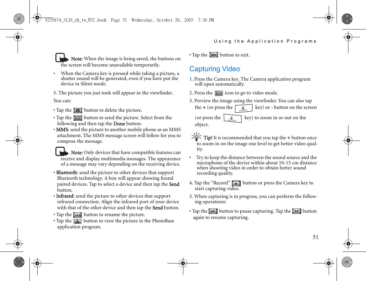 Using the Application Programs51Note: When the image is being saved, the buttons on the screen will become unavailable temporarily. •     When the Camera key is pressed while taking a picture, a shutter sound will be generated, even if you have put the device in Silent mode. 5. The picture you just took will appear in the viewfinder.Yo u  c a n :• Tap the   button to delete the picture.• Tap the   button to send the picture. Select from the following and then tap the Done button:• MMS: send the picture to another mobile phone as an MMS attachment. The MMS message screen will follow for you to compose the message.Note: Only devices that have compatible features can receive and display multimedia messages. The appearance of a message may vary depending on the receiving device.• Bluetooth: send the picture to other devices that support Bluetooth technology. A box will appear showing found paired devices. Tap to select a device and then tap the Send button.• Infrared: send the picture to other devices that support infrared connection. Align the infrared port of your device with that of the other device and then tap the Send button.• Tap the   button to rename the picture.• Tap the   button to view the picture in the PhotoBase application program.• Tap the   button to exit.Capturing Video1. Press the Camera key. The Camera application program will open automatically.2. Press the   icon to go to video mode.3. Preview the image using the viewfinder. You can also tap the + (or press the   key) or - button on the screen (or press the   key) to zoom in or out on the object.Tip! It is recommended that you tap the + button once to zoom in on the image one level to get better video qual-ity.•     Try to keep the distance between the sound source and the microphone of the device within about 10-15 cm distance when shooting video in order to obtain better sound recording quality.4. Tap the “Record”   button or press the Camera key to start capturing video.5. When capturing is in progress, you can perform the follow-ing operations:• Tap the   button to pause capturing. Tap the   button again to resume capturing.9235874_3129_zh_tw_FCC.book  Page 51  Wednesday, October 26, 2005  7:36 PM
