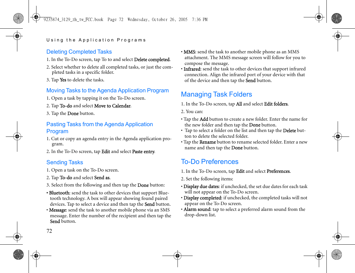 Using the Application Programs72Deleting Completed Tasks1. In the To-Do screen, tap To to and select Delete completed. 2. Select whether to delete all completed tasks, or just the com-pleted tasks in a specific folder. 3. Tap Ye s  to delete the tasks.Moving Tasks to the Agenda Application Program1. Open a task by tapping it on the To-Do screen.2. Tap To - d o and select Move to Calendar.3. Tap the Done button.Pasting Tasks from the Agenda Application Program1. Cut or copy an agenda entry in the Agenda application pro-gram.2. In the To-Do screen, tap Edit and select Paste entry.Sending Tasks1. Open a task on the To-Do screen.2. Tap To - d o and select Send as.3. Select from the following and then tap the Done button:• Bluetooth: send the task to other devices that support Blue-tooth technology. A box will appear showing found paired devices. Tap to select a device and then tap the Send button.• Message: send the task to another mobile phone via an SMS message. Enter the number of the recipient and then tap the Send button.• MMS: send the task to another mobile phone as an MMS attachment. The MMS message screen will follow for you to compose the message.• Infrared: send the task to other devices that support infrared connection. Align the infrared port of your device with that of the device and then tap the Send button.Managing Task Folders1. In the To-Do screen, tap All and select Edit folders.2. You can:• Tap the Add button to create a new folder. Enter the name for the new folder and then tap the Done button.•  Tap to select a folder on the list and then tap the Delete but-ton to delete the selected folder.• Tap the Rename button to rename selected folder. Enter a new name and then tap the Done button.To-Do Preferences1. In the To-Do screen, tap Edit and select Preferences.2. Set the following items:• Display due dates: if unchecked, the set due dates for each task will not appear on the To-Do screen.• Display completed: if unchecked, the completed tasks will not appear on the To-Do screen.• Alarm sound: tap to select a preferred alarm sound from the drop-down list.9235874_3129_zh_tw_FCC.book  Page 72  Wednesday, October 26, 2005  7:36 PM