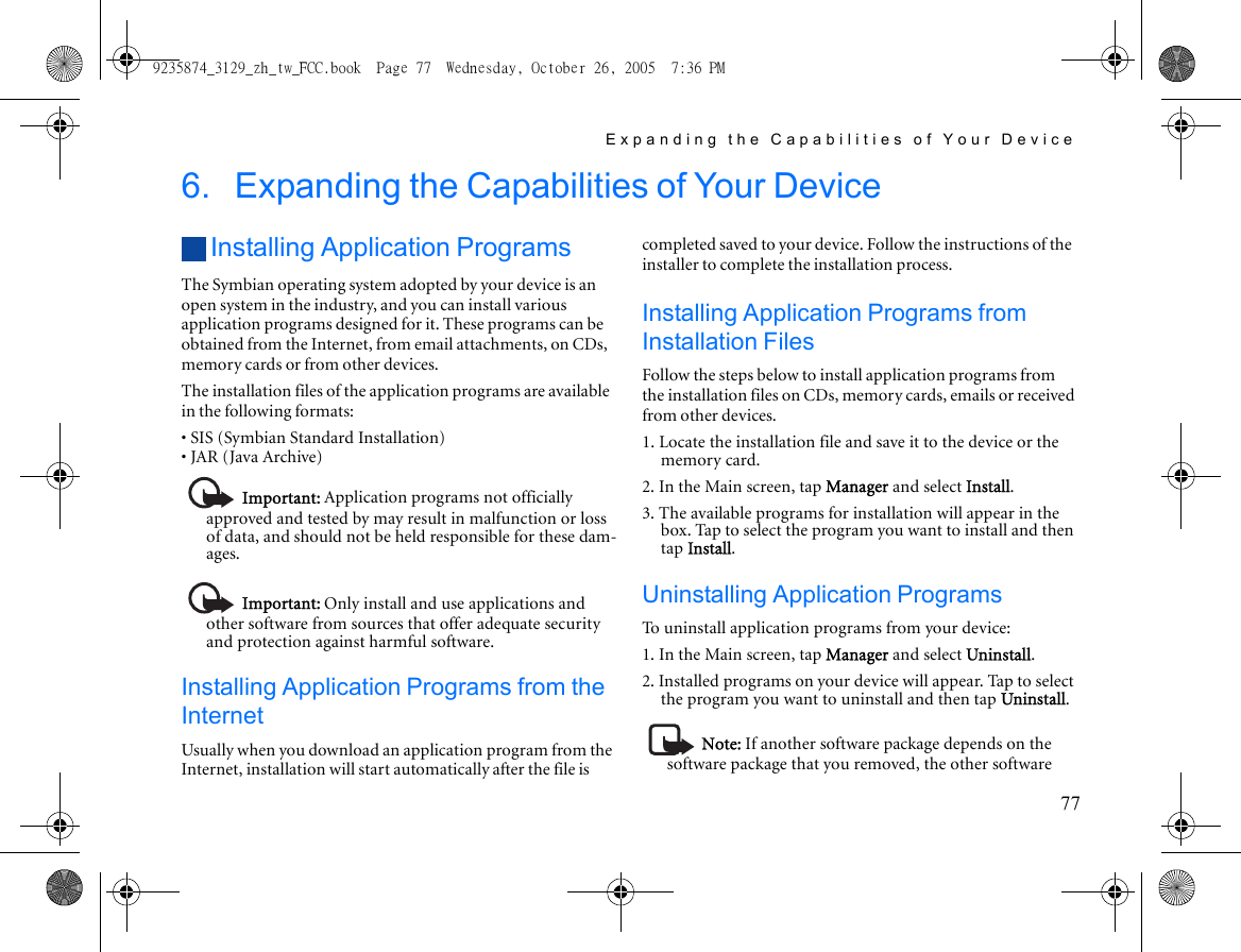 Expanding the Capabilities of Your Device776. Expanding the Capabilities of Your DeviceInstalling Application ProgramsThe Symbian operating system adopted by your device is an open system in the industry, and you can install various application programs designed for it. These programs can be obtained from the Internet, from email attachments, on CDs, memory cards or from other devices.The installation files of the application programs are available in the following formats:• SIS (Symbian Standard Installation)• JAR (Java Archive)Important: Application programs not officially approved and tested by may result in malfunction or loss of data, and should not be held responsible for these dam-ages.Important: Only install and use applications and other software from sources that offer adequate security and protection against harmful software.Installing Application Programs from the InternetUsually when you download an application program from the Internet, installation will start automatically after the file is completed saved to your device. Follow the instructions of the installer to complete the installation process.Installing Application Programs from Installation FilesFollow the steps below to install application programs from the installation files on CDs, memory cards, emails or received from other devices.1. Locate the installation file and save it to the device or the memory card.2. In the Main screen, tap Manager and select Install.3. The available programs for installation will appear in the box. Tap to select the program you want to install and then tap Install.Uninstalling Application ProgramsTo uninstall application programs from your device:1. In the Main screen, tap Manager and select Uninstall.2. Installed programs on your device will appear. Tap to select the program you want to uninstall and then tap Uninstall.Note: If another software package depends on the software package that you removed, the other software 9235874_3129_zh_tw_FCC.book  Page 77  Wednesday, October 26, 2005  7:36 PM