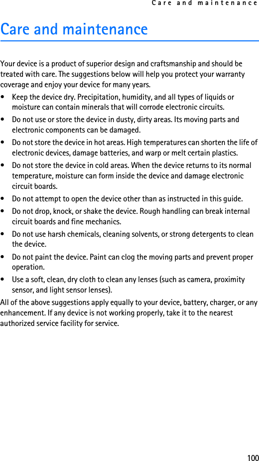 Care and maintenance100Care and maintenanceYour device is a product of superior design and craftsmanship and should be treated with care. The suggestions below will help you protect your warranty coverage and enjoy your device for many years.• Keep the device dry. Precipitation, humidity, and all types of liquids or moisture can contain minerals that will corrode electronic circuits.• Do not use or store the device in dusty, dirty areas. Its moving parts and electronic components can be damaged.• Do not store the device in hot areas. High temperatures can shorten the life of electronic devices, damage batteries, and warp or melt certain plastics.• Do not store the device in cold areas. When the device returns to its normal temperature, moisture can form inside the device and damage electronic circuit boards.• Do not attempt to open the device other than as instructed in this guide.• Do not drop, knock, or shake the device. Rough handling can break internal circuit boards and fine mechanics. • Do not use harsh chemicals, cleaning solvents, or strong detergents to clean the device. • Do not paint the device. Paint can clog the moving parts and prevent proper operation.• Use a soft, clean, dry cloth to clean any lenses (such as camera, proximity sensor, and light sensor lenses).All of the above suggestions apply equally to your device, battery, charger, or any enhancement. If any device is not working properly, take it to the nearest authorized service facility for service.