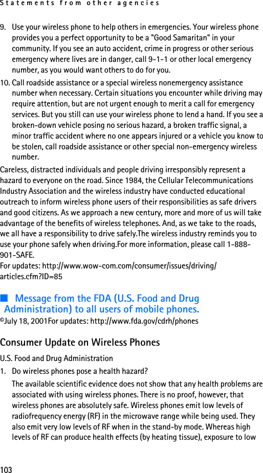 Statements from other agencies1039. Use your wireless phone to help others in emergencies. Your wireless phone provides you a perfect opportunity to be a &quot;Good Samaritan&quot; in your community. If you see an auto accident, crime in progress or other serious emergency where lives are in danger, call 9-1-1 or other local emergency number, as you would want others to do for you.10. Call roadside assistance or a special wireless nonemergency assistance number when necessary. Certain situations you encounter while driving may require attention, but are not urgent enough to merit a call for emergency services. But you still can use your wireless phone to lend a hand. If you see a broken-down vehicle posing no serious hazard, a broken traffic signal, a minor traffic accident where no one appears injured or a vehicle you know to be stolen, call roadside assistance or other special non-emergency wireless number.Careless, distracted individuals and people driving irresponsibly represent a hazard to everyone on the road. Since 1984, the Cellular Telecommunications Industry Association and the wireless industry have conducted educational outreach to inform wireless phone users of their responsibilities as safe drivers and good citizens. As we approach a new century, more and more of us will take advantage of the benefits of wireless telephones. And, as we take to the roads, we all have a responsibility to drive safely.The wireless industry reminds you to use your phone safely when driving.For more information, please call 1-888-901-SAFE.For updates: http://www.wow-com.com/consumer/issues/driving/articles.cfm?ID=85■Message from the FDA (U.S. Food and Drug Administration) to all users of mobile phones.©July 18, 2001For updates: http://www.fda.gov/cdrh/phonesConsumer Update on Wireless PhonesU.S. Food and Drug Administration1. Do wireless phones pose a health hazard?The available scientific evidence does not show that any health problems are associated with using wireless phones. There is no proof, however, that wireless phones are absolutely safe. Wireless phones emit low levels of radiofrequency energy (RF) in the microwave range while being used. They also emit very low levels of RF when in the stand-by mode. Whereas high levels of RF can produce health effects (by heating tissue), exposure to low 