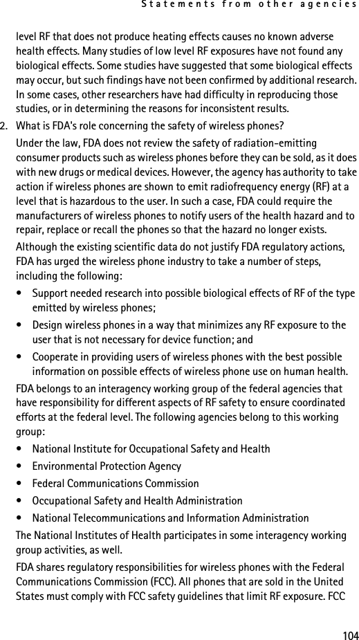 Statements from other agencies104level RF that does not produce heating effects causes no known adverse health effects. Many studies of low level RF exposures have not found any biological effects. Some studies have suggested that some biological effects may occur, but such findings have not been confirmed by additional research. In some cases, other researchers have had difficulty in reproducing those studies, or in determining the reasons for inconsistent results.2. What is FDA&apos;s role concerning the safety of wireless phones?Under the law, FDA does not review the safety of radiation-emitting consumer products such as wireless phones before they can be sold, as it does with new drugs or medical devices. However, the agency has authority to take action if wireless phones are shown to emit radiofrequency energy (RF) at a level that is hazardous to the user. In such a case, FDA could require the manufacturers of wireless phones to notify users of the health hazard and to repair, replace or recall the phones so that the hazard no longer exists.Although the existing scientific data do not justify FDA regulatory actions, FDA has urged the wireless phone industry to take a number of steps, including the following:• Support needed research into possible biological effects of RF of the type emitted by wireless phones;• Design wireless phones in a way that minimizes any RF exposure to the user that is not necessary for device function; and• Cooperate in providing users of wireless phones with the best possible information on possible effects of wireless phone use on human health.FDA belongs to an interagency working group of the federal agencies that have responsibility for different aspects of RF safety to ensure coordinated efforts at the federal level. The following agencies belong to this working group:• National Institute for Occupational Safety and Health• Environmental Protection Agency• Federal Communications Commission• Occupational Safety and Health Administration• National Telecommunications and Information AdministrationThe National Institutes of Health participates in some interagency working group activities, as well.FDA shares regulatory responsibilities for wireless phones with the Federal Communications Commission (FCC). All phones that are sold in the United States must comply with FCC safety guidelines that limit RF exposure. FCC 