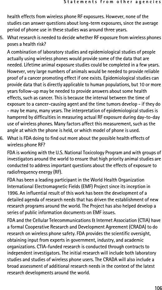 Statements from other agencies106health effects from wireless phone RF exposures. However, none of the studies can answer questions about long-term exposures, since the average period of phone use in these studies was around three years.5. What research is needed to decide whether RF exposure from wireless phones poses a health risk?A combination of laboratory studies and epidemiological studies of people actually using wireless phones would provide some of the data that are needed. Lifetime animal exposure studies could be completed in a few years. However, very large numbers of animals would be needed to provide reliable proof of a cancer promoting effect if one exists. Epidemiological studies can provide data that is directly applicable to human populations, but 10 or more years follow-up may be needed to provide answers about some health effects, such as cancer. This is because the interval between the time of exposure to a cancer-causing agent and the time tumors develop - if they do - may be many, many years. The interpretation of epidemiological studies is hampered by difficulties in measuring actual RF exposure during day-to-day use of wireless phones. Many factors affect this measurement, such as the angle at which the phone is held, or which model of phone is used.6. What is FDA doing to find out more about the possible health effects of wireless phone RF?FDA is working with the U.S. National Toxicology Program and with groups of investigators around the world to ensure that high priority animal studies are conducted to address important questions about the effects of exposure to radiofrequency energy (RF).FDA has been a leading participant in the World Health Organization International Electromagnetic Fields (EMF) Project since its inception in 1996. An influential result of this work has been the development of a detailed agenda of research needs that has driven the establishment of new research programs around the world. The Project has also helped develop a series of public information documents on EMF issues.FDA and the Cellular Telecommunications &amp; Internet Association (CTIA) have a formal Cooperative Research and Development Agreement (CRADA) to do research on wireless phone safety. FDA provides the scientific oversight, obtaining input from experts in government, industry, and academic organizations. CTIA-funded research is conducted through contracts to independent investigators. The initial research will include both laboratory studies and studies of wireless phone users. The CRADA will also include a broad assessment of additional research needs in the context of the latest research developments around the world.