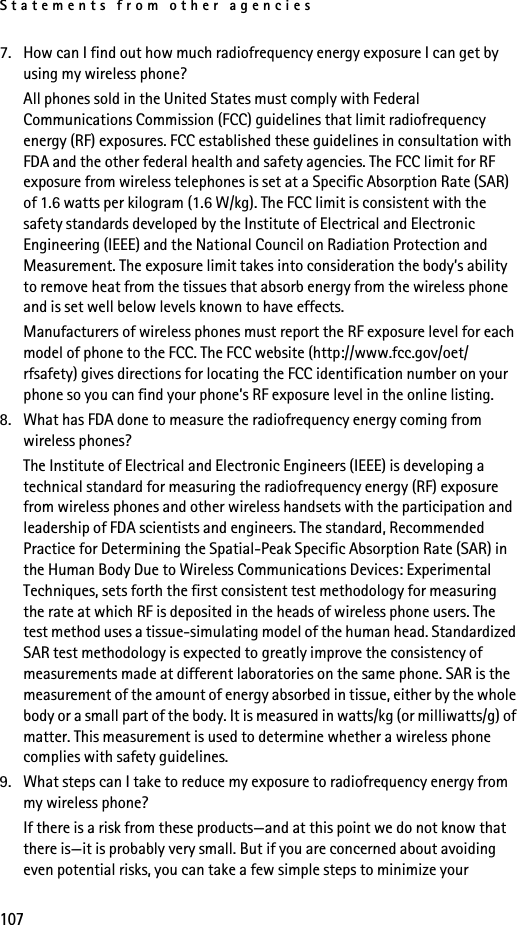 Statements from other agencies1077. How can I find out how much radiofrequency energy exposure I can get by using my wireless phone?All phones sold in the United States must comply with Federal Communications Commission (FCC) guidelines that limit radiofrequency energy (RF) exposures. FCC established these guidelines in consultation with FDA and the other federal health and safety agencies. The FCC limit for RF exposure from wireless telephones is set at a Specific Absorption Rate (SAR) of 1.6 watts per kilogram (1.6 W/kg). The FCC limit is consistent with the safety standards developed by the Institute of Electrical and Electronic Engineering (IEEE) and the National Council on Radiation Protection and Measurement. The exposure limit takes into consideration the body’s ability to remove heat from the tissues that absorb energy from the wireless phone and is set well below levels known to have effects.Manufacturers of wireless phones must report the RF exposure level for each model of phone to the FCC. The FCC website (http://www.fcc.gov/oet/rfsafety) gives directions for locating the FCC identification number on your phone so you can find your phone’s RF exposure level in the online listing.8. What has FDA done to measure the radiofrequency energy coming from wireless phones?The Institute of Electrical and Electronic Engineers (IEEE) is developing a technical standard for measuring the radiofrequency energy (RF) exposure from wireless phones and other wireless handsets with the participation and leadership of FDA scientists and engineers. The standard, Recommended Practice for Determining the Spatial-Peak Specific Absorption Rate (SAR) in the Human Body Due to Wireless Communications Devices: Experimental Techniques, sets forth the first consistent test methodology for measuring the rate at which RF is deposited in the heads of wireless phone users. The test method uses a tissue-simulating model of the human head. Standardized SAR test methodology is expected to greatly improve the consistency of measurements made at different laboratories on the same phone. SAR is the measurement of the amount of energy absorbed in tissue, either by the whole body or a small part of the body. It is measured in watts/kg (or milliwatts/g) of matter. This measurement is used to determine whether a wireless phone complies with safety guidelines.9. What steps can I take to reduce my exposure to radiofrequency energy from my wireless phone?If there is a risk from these products—and at this point we do not know that there is—it is probably very small. But if you are concerned about avoiding even potential risks, you can take a few simple steps to minimize your 