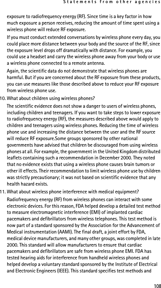 Statements from other agencies108exposure to radiofrequency energy (RF). Since time is a key factor in how much exposure a person receives, reducing the amount of time spent using a wireless phone will reduce RF exposure.If you must conduct extended conversations by wireless phone every day, you could place more distance between your body and the source of the RF, since the exposure level drops off dramatically with distance. For example, you could use a headset and carry the wireless phone away from your body or use a wireless phone connected to a remote antenna.Again, the scientific data do not demonstrate that wireless phones are harmful. But if you are concerned about the RF exposure from these products, you can use measures like those described above to reduce your RF exposure from wireless phone use.10. What about children using wireless phones?The scientific evidence does not show a danger to users of wireless phones, including children and teenagers. If you want to take steps to lower exposure to radiofrequency energy (RF), the measures described above would apply to children and teenagers using wireless phones. Reducing the time of wireless phone use and increasing the distance between the user and the RF source will reduce RF exposure.Some groups sponsored by other national governments have advised that children be discouraged from using wireless phones at all. For example, the government in the United Kingdom distributed leaflets containing such a recommendation in December 2000. They noted that no evidence exists that using a wireless phone causes brain tumors or other ill effects. Their recommendation to limit wireless phone use by children was strictly precautionary; it was not based on scientific evidence that any health hazard exists.11. What about wireless phone interference with medical equipment?Radiofrequency energy (RF) from wireless phones can interact with some electronic devices. For this reason, FDA helped develop a detailed test method to measure electromagnetic interference (EMI) of implanted cardiac pacemakers and defibrillators from wireless telephones. This test method is now part of a standard sponsored by the Association for the Advancement of Medical instrumentation (AAMI). The final draft, a joint effort by FDA, medical device manufacturers, and many other groups, was completed in late 2000. This standard will allow manufacturers to ensure that cardiac pacemakers and defibrillators are safe from wireless phone EMI. FDA has tested hearing aids for interference from handheld wireless phones and helped develop a voluntary standard sponsored by the Institute of Electrical and Electronic Engineers (IEEE). This standard specifies test methods and 