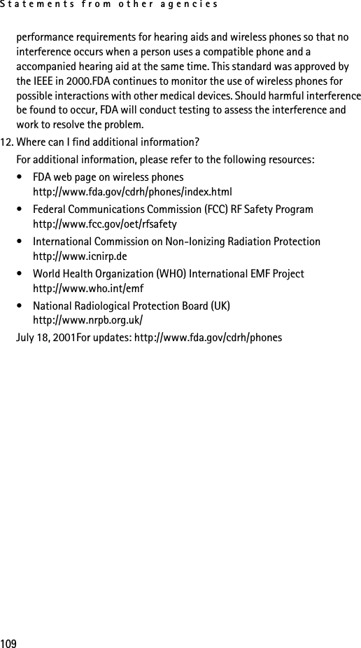 Statements from other agencies109performance requirements for hearing aids and wireless phones so that no interference occurs when a person uses a compatible phone and a accompanied hearing aid at the same time. This standard was approved by the IEEE in 2000.FDA continues to monitor the use of wireless phones for possible interactions with other medical devices. Should harmful interference be found to occur, FDA will conduct testing to assess the interference and work to resolve the problem.12. Where can I find additional information?For additional information, please refer to the following resources:• FDA web page on wireless phoneshttp://www.fda.gov/cdrh/phones/index.html• Federal Communications Commission (FCC) RF Safety Program http://www.fcc.gov/oet/rfsafety• International Commission on Non-Ionizing Radiation Protectionhttp://www.icnirp.de• World Health Organization (WHO) International EMF Projecthttp://www.who.int/emf• National Radiological Protection Board (UK)http://www.nrpb.org.uk/July 18, 2001For updates: http://www.fda.gov/cdrh/phones
