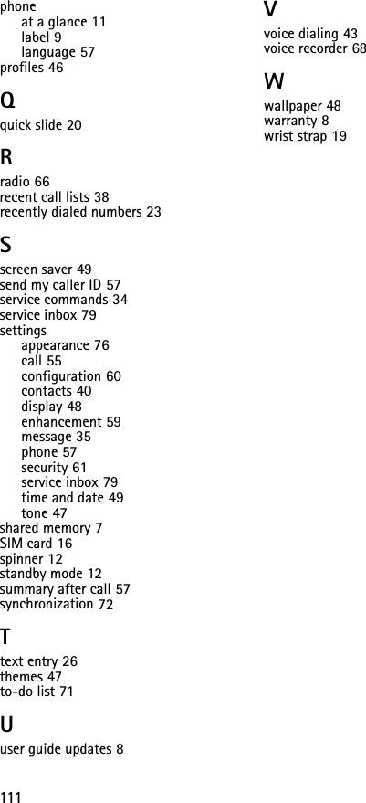 111phoneat a glance 11label 9language 57profiles 46Qquick slide 20Rradio 66recent call lists 38recently dialed numbers 23Sscreen saver 49send my caller ID 57service commands 34service inbox 79settingsappearance 76call 55configuration 60contacts 40display 48enhancement 59message 35phone 57security 61service inbox 79time and date 49tone 47shared memory 7SIM card 16spinner 12standby mode 12summary after call 57synchronization 72Ttext entry 26themes 47to-do list 71Uuser guide updates 8Vvoice dialing 43voice recorder 68Wwallpaper 48warranty 8wrist strap 19