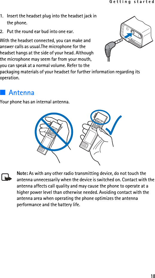 Getting started181. Insert the headset plug into the headset jack in the phone.2. Put the round ear bud into one ear.With the headset connected, you can make and answer calls as usual.The microphone for the headset hangs at the side of your head. Although the microphone may seem far from your mouth, you can speak at a normal volume. Refer to the packaging materials of your headset for further information regarding its operation.■AntennaYour phone has an internal antenna. Note: As with any other radio transmitting device, do not touch the antenna unnecessarily when the device is switched on. Contact with the antenna affects call quality and may cause the phone to operate at a higher power level than otherwise needed. Avoiding contact with the antenna area when operating the phone optimizes the antenna performance and the battery life.