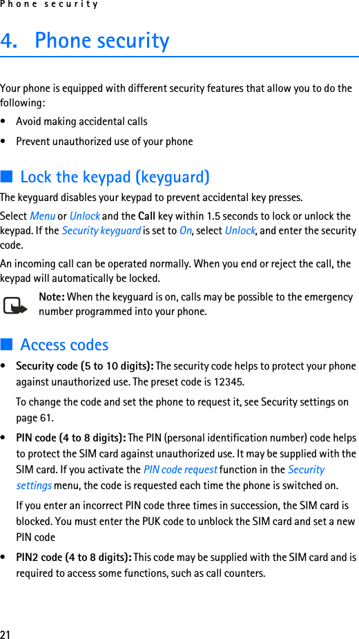 Phone security214. Phone securityYour phone is equipped with different security features that allow you to do the following:• Avoid making accidental calls• Prevent unauthorized use of your phone■Lock the keypad (keyguard)The keyguard disables your keypad to prevent accidental key presses.Select Menu or Unlock and the Call key within 1.5 seconds to lock or unlock the keypad. If the Security keyguard is set to On, select Unlock, and enter the security code.An incoming call can be operated normally. When you end or reject the call, the keypad will automatically be locked.Note: When the keyguard is on, calls may be possible to the emergency number programmed into your phone.■Access codes•Security code (5 to 10 digits): The security code helps to protect your phone against unauthorized use. The preset code is 12345.To change the code and set the phone to request it, see Security settings on page 61.•PIN code (4 to 8 digits): The PIN (personal identification number) code helps to protect the SIM card against unauthorized use. It may be supplied with the SIM card. If you activate the PIN code request function in the Security settings menu, the code is requested each time the phone is switched on. If you enter an incorrect PIN code three times in succession, the SIM card is blocked. You must enter the PUK code to unblock the SIM card and set a new PIN code•PIN2 code (4 to 8 digits): This code may be supplied with the SIM card and is required to access some functions, such as call counters.