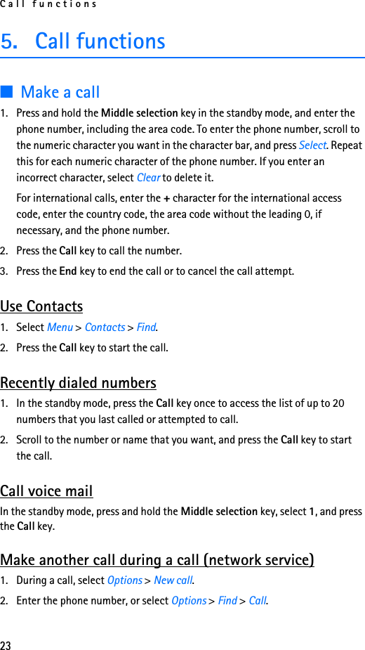 Call functions235. Call functions■Make a call1. Press and hold the Middle selection key in the standby mode, and enter the phone number, including the area code. To enter the phone number, scroll to the numeric character you want in the character bar, and press Select. Repeat this for each numeric character of the phone number. If you enter an incorrect character, select Clear to delete it.For international calls, enter the + character for the international access code, enter the country code, the area code without the leading 0, if necessary, and the phone number.2. Press the Call key to call the number.3. Press the End key to end the call or to cancel the call attempt.Use Contacts1. Select Menu &gt; Contacts &gt; Find.2. Press the Call key to start the call.Recently dialed numbers1. In the standby mode, press the Call key once to access the list of up to 20 numbers that you last called or attempted to call.2. Scroll to the number or name that you want, and press the Call key to start the call.Call voice mailIn the standby mode, press and hold the Middle selection key, select 1, and press the Call key.Make another call during a call (network service)1. During a call, select Options &gt; New call.2. Enter the phone number, or select Options &gt; Find &gt; Call.