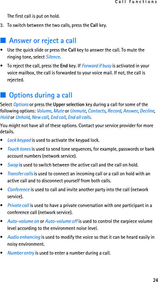 Call functions24The first call is put on hold.3. To switch between the two calls, press the Call key.■Answer or reject a call• Use the quick slide or press the Call key to answer the call. To mute the ringing tone, select Silence.• To reject the call, press the End key. If Forward if busy is activated in your voice mailbox, the call is forwarded to your voice mail. If not, the call is rejected.■Options during a callSelect Options or press the Upper selection key during a call for some of the following options: Volume, Mute or Unmute, Contacts, Record, Answer, Decline, Hold or Unhold, New call, End call, End all calls.You might not have all of these options. Contact your service provider for more details.•Lock keypad is used to activate the keypad lock.•Touch tones is used to send tone sequences, for example, passwords or bank account numbers (network service).•Swap is used to switch between the active call and the call on hold. •Transfer calls is used to connect an incoming call or a call on hold with an active call and to disconnect yourself from both calls. •Conference is used to call and invite another party into the call (network service).•Private call is used to have a private conversation with one participant in a conference call (network service).•Auto-volume on or Auto-volume off is used to control the earpiece volume level according to the environment noise level.•Audio enhancing is used to modify the voice so that it can be heard easily in noisy environment.•Number entry is used to enter a number during a call.