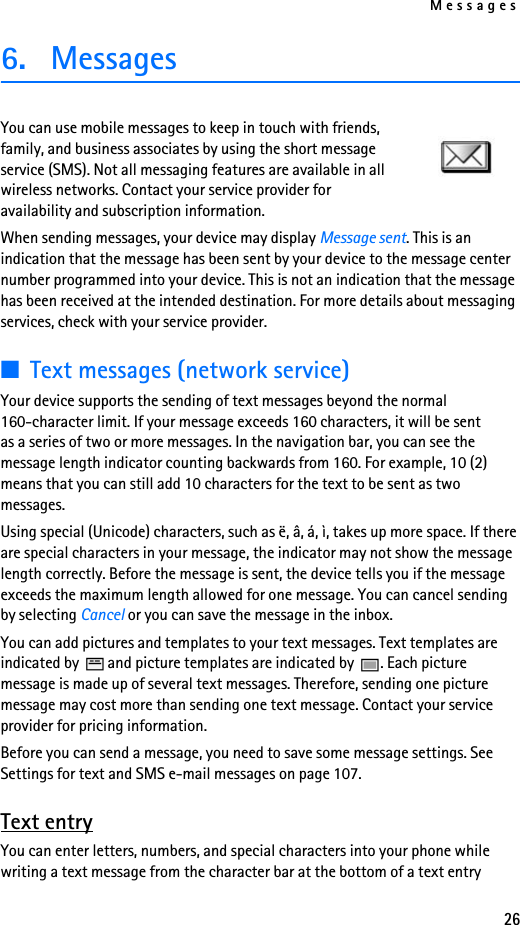 Messages266. MessagesYou can use mobile messages to keep in touch with friends, family, and business associates by using the short message service (SMS). Not all messaging features are available in all wireless networks. Contact your service provider for availability and subscription information.When sending messages, your device may display Message sent. This is an indication that the message has been sent by your device to the message center number programmed into your device. This is not an indication that the message has been received at the intended destination. For more details about messaging services, check with your service provider.■Text messages (network service)Your device supports the sending of text messages beyond the normal 160-character limit. If your message exceeds 160 characters, it will be sent as a series of two or more messages. In the navigation bar, you can see the message length indicator counting backwards from 160. For example, 10 (2) means that you can still add 10 characters for the text to be sent as two messages.Using special (Unicode) characters, such as ë, â, á, ì, takes up more space. If there are special characters in your message, the indicator may not show the message length correctly. Before the message is sent, the device tells you if the message exceeds the maximum length allowed for one message. You can cancel sending by selecting Cancel or you can save the message in the inbox.You can add pictures and templates to your text messages. Text templates are indicated by   and picture templates are indicated by  . Each picture message is made up of several text messages. Therefore, sending one picture message may cost more than sending one text message. Contact your service provider for pricing information.Before you can send a message, you need to save some message settings. See Settings for text and SMS e-mail messages on page 107.Text entryYou can enter letters, numbers, and special characters into your phone while writing a text message from the character bar at the bottom of a text entry 