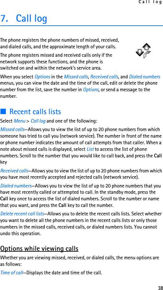 Call log387. Call logThe phone registers the phone numbers of missed, received, and dialed calls, and the approximate length of your calls.The phone registers missed and received calls only if the network supports these functions, and the phone is switched on and within the network’s service area.When you select Options in the Missed calls, Received calls, and Dialed numbers menus, you can view the date and the time of the call, edit or delete the phone number from the list, save the number in Options, or send a message to the number.■Recent calls listsSelect Menu &gt; Call log and one of the following:Missed calls—Allows you to view the list of up to 20 phone numbers from which someone has tried to call you (network service). The number in front of the name or phone number indicates the amount of call attempts from that caller. When a note about missed calls is displayed, select List to access the list of phone numbers. Scroll to the number that you would like to call back, and press the Call keyReceived calls—Allows you to view the list of up to 20 phone numbers from which you have most recently accepted and rejected calls (network service).Dialed numbers—Allows you to view the list of up to 20 phone numbers that you have most recently called or attempted to call. In the standby mode, press the Call key once to access the list of dialed numbers. Scroll to the number or name that you want, and press the Call key to call the number.Delete recent call lists—Allows you to delete the recent calls lists. Select whether you want to delete all the phone numbers in the recent calls lists or only those numbers in the missed calls, received calls, or dialed numbers lists. You cannot undo this operation.Options while viewing callsWhether you are viewing missed, received, or dialed calls, the menu options are as follows:Time of call—Displays the date and time of the call.