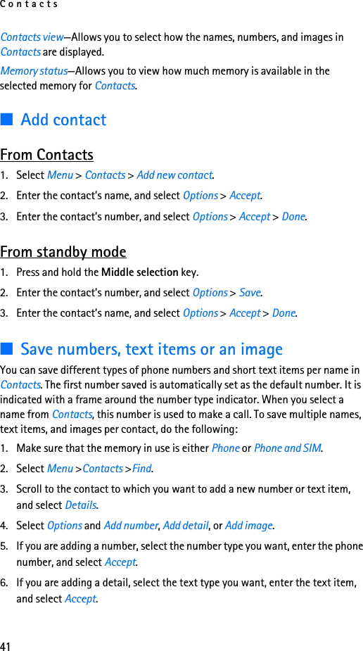 Contacts41Contacts view—Allows you to select how the names, numbers, and images in Contacts are displayed.Memory status—Allows you to view how much memory is available in the selected memory for Contacts.■Add contactFrom Contacts1. Select Menu &gt; Contacts &gt; Add new contact.2. Enter the contact’s name, and select Options &gt; Accept.3. Enter the contact’s number, and select Options &gt; Accept &gt; Done.From standby mode1. Press and hold the Middle selection key.2. Enter the contact’s number, and select Options &gt; Save.3. Enter the contact’s name, and select Options &gt; Accept &gt; Done.■Save numbers, text items or an imageYou can save different types of phone numbers and short text items per name in Contacts. The first number saved is automatically set as the default number. It is indicated with a frame around the number type indicator. When you select a name from Contacts, this number is used to make a call. To save multiple names, text items, and images per contact, do the following:1. Make sure that the memory in use is either Phone or Phone and SIM.2. Select Menu &gt;Contacts &gt;Find.3. Scroll to the contact to which you want to add a new number or text item, and select Details.4. Select Options and Add number, Add detail, or Add image.5. If you are adding a number, select the number type you want, enter the phone number, and select Accept.6. If you are adding a detail, select the text type you want, enter the text item, and select Accept.