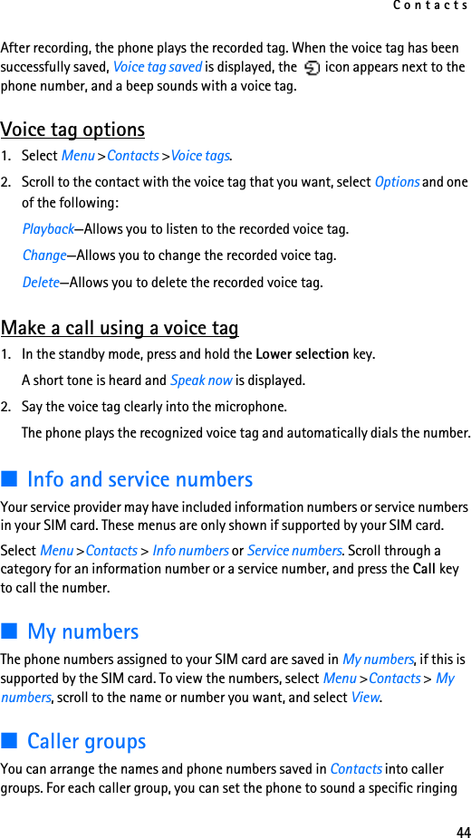 Contacts44After recording, the phone plays the recorded tag. When the voice tag has been successfully saved, Voice tag saved is displayed, the   icon appears next to the phone number, and a beep sounds with a voice tag.Voice tag options1. Select Menu &gt;Contacts &gt;Voice tags.2. Scroll to the contact with the voice tag that you want, select Options and one of the following:Playback—Allows you to listen to the recorded voice tag.Change—Allows you to change the recorded voice tag.Delete—Allows you to delete the recorded voice tag.Make a call using a voice tag1. In the standby mode, press and hold the Lower selection key. A short tone is heard and Speak now is displayed.2. Say the voice tag clearly into the microphone.The phone plays the recognized voice tag and automatically dials the number.■Info and service numbersYour service provider may have included information numbers or service numbers in your SIM card. These menus are only shown if supported by your SIM card.Select Menu &gt;Contacts &gt; Info numbers or Service numbers. Scroll through a category for an information number or a service number, and press the Call key to call the number.■My numbersThe phone numbers assigned to your SIM card are saved in My numbers, if this is supported by the SIM card. To view the numbers, select Menu &gt;Contacts &gt; My numbers, scroll to the name or number you want, and select View.■Caller groupsYou can arrange the names and phone numbers saved in Contacts into caller groups. For each caller group, you can set the phone to sound a specific ringing 