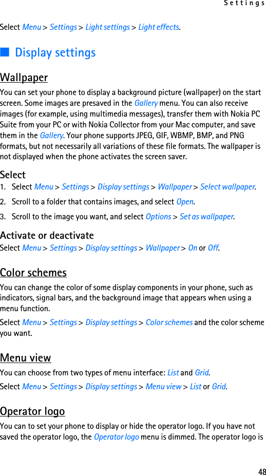 Settings48Select Menu &gt; Settings &gt; Light settings &gt; Light effects.■Display settingsWallpaperYou can set your phone to display a background picture (wallpaper) on the start screen. Some images are presaved in the Gallery menu. You can also receive images (for example, using multimedia messages), transfer them with Nokia PC Suite from your PC or with Nokia Collector from your Mac computer, and save them in the Gallery. Your phone supports JPEG, GIF, WBMP, BMP, and PNG formats, but not necessarily all variations of these file formats. The wallpaper is not displayed when the phone activates the screen saver.Select1. Select Menu &gt; Settings &gt; Display settings &gt; Wallpaper &gt; Select wallpaper.2. Scroll to a folder that contains images, and select Open.3. Scroll to the image you want, and select Options &gt; Set as wallpaper.Activate or deactivateSelect Menu &gt; Settings &gt; Display settings &gt; Wallpaper &gt; On or Off.Color schemesYou can change the color of some display components in your phone, such as indicators, signal bars, and the background image that appears when using a menu function.Select Menu &gt; Settings &gt; Display settings &gt; Color schemes and the color scheme you want.Menu viewYou can choose from two types of menu interface: List and Grid.Select Menu &gt; Settings &gt; Display settings &gt; Menu view &gt; List or Grid.Operator logoYou can to set your phone to display or hide the operator logo. If you have not saved the operator logo, the Operator logo menu is dimmed. The operator logo is 