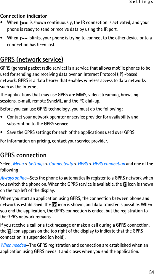 Settings54Connection indicator• When   is shown continuously, the IR connection is activated, and your phone is ready to send or receive data by using the IR port.• When   blinks, your phone is trying to connect to the other device or to a connection has been lost.GPRS (network service)GPRS (general packet radio service) is a service that allows mobile phones to be used for sending and receiving data over an Internet Protocol (IP) -based network. GPRS is a data bearer that enables wireless access to data networks such as the Internet.The applications that may use GPRS are MMS, video streaming, browsing sessions, e-mail, remote SyncML, and the PC dial-up.Before you can use GPRS technology, you must do the following:• Contact your network operator or service provider for availability and subscription to the GPRS service.• Save the GPRS settings for each of the applications used over GPRS.For information on pricing, contact your service provider.GPRS connectionSelect Menu &gt; Settings &gt; Connectivity &gt; GPRS &gt; GPRS connection and one of the following:Always online—Sets the phone to automatically register to a GPRS network when you switch the phone on. When the GPRS service is available, the icon is shown on the top left of the display.When you start an application using GPRS, the connection between phone and network is established, the icon is shown, and data transfer is possible. When you end the application, the GPRS connection is ended, but the registration to the GPRS network remains.If you receive a call or a text message or make a call during a GPRS connection, the icon appears on the top right of the display to indicate that the GPRS connection is suspended (on hold).When needed—The GPRS registration and connection are established when an application using GPRS needs it and closes when you end the application.