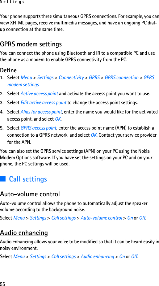Settings55Your phone supports three simultaneous GPRS connections. For example, you can view XHTML pages, receive multimedia messages, and have an ongoing PC dial-up connection at the same time.GPRS modem settingsYou can connect the phone using Bluetooth and IR to a compatible PC and use the phone as a modem to enable GPRS connectivity from the PC.Define1. Select Menu &gt; Settings &gt; Connectivity &gt; GPRS &gt; GPRS connection &gt; GPRS modem settings.2. Select Active access point and activate the access point you want to use.3. Select Edit active access point to change the access point settings.4. Select Alias for access point, enter the name you would like for the activated access point, and select OK.5. Select GPRS access point, enter the access point name (APN) to establish a connection to a GPRS network, and select OK. Contact your service provider for the APN.You can also set the GPRS service settings (APN) on your PC using the Nokia Modem Options software. If you have set the settings on your PC and on your phone, the PC settings will be used.■Call settingsAuto-volume controlAuto-volume control allows the phone to automatically adjust the speaker volume according to the background noise.Select Menu &gt; Settings &gt; Call settings &gt; Auto-volume control &gt; On or Off.Audio enhancingAudio enhancing allows your voice to be modified so that it can be heard easily in noisy environment.Select Menu &gt; Settings &gt; Call settings &gt; Audio enhancing &gt; On or Off.