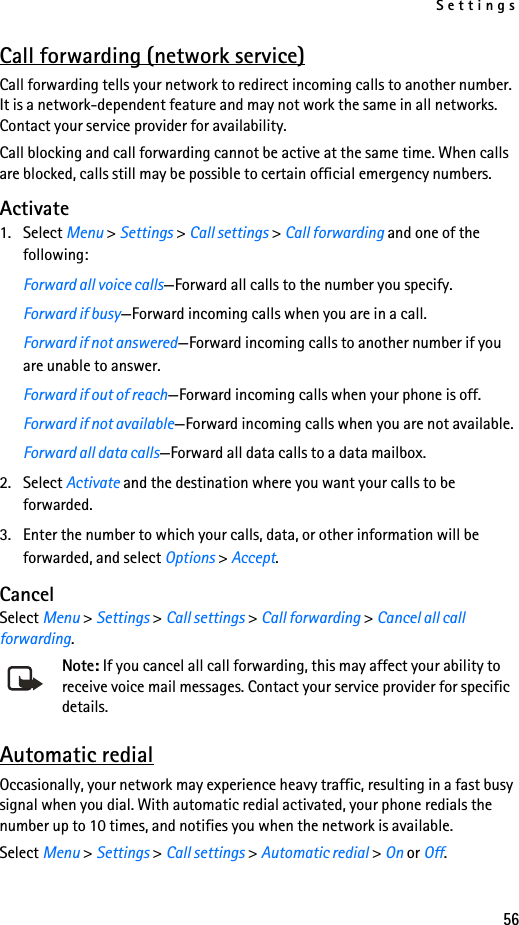Settings56Call forwarding (network service)Call forwarding tells your network to redirect incoming calls to another number. It is a network-dependent feature and may not work the same in all networks. Contact your service provider for availability. Call blocking and call forwarding cannot be active at the same time. When calls are blocked, calls still may be possible to certain official emergency numbers.Activate1. Select Menu &gt; Settings &gt; Call settings &gt; Call forwarding and one of the following:Forward all voice calls—Forward all calls to the number you specify.Forward if busy—Forward incoming calls when you are in a call.Forward if not answered—Forward incoming calls to another number if you are unable to answer. Forward if out of reach—Forward incoming calls when your phone is off.Forward if not available—Forward incoming calls when you are not available.Forward all data calls—Forward all data calls to a data mailbox.2. Select Activate and the destination where you want your calls to be forwarded.3. Enter the number to which your calls, data, or other information will be forwarded, and select Options &gt; Accept.CancelSelect Menu &gt; Settings &gt; Call settings &gt; Call forwarding &gt; Cancel all call forwarding.Note: If you cancel all call forwarding, this may affect your ability to receive voice mail messages. Contact your service provider for specific details.Automatic redialOccasionally, your network may experience heavy traffic, resulting in a fast busy signal when you dial. With automatic redial activated, your phone redials the number up to 10 times, and notifies you when the network is available.Select Menu &gt; Settings &gt; Call settings &gt; Automatic redial &gt; On or Off.
