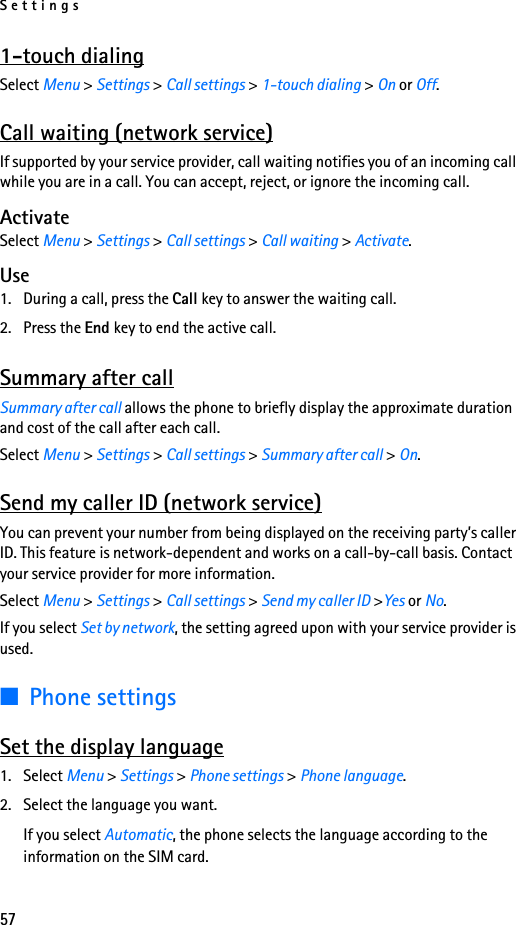 Settings571-touch dialingSelect Menu &gt; Settings &gt; Call settings &gt; 1-touch dialing &gt; On or Off.Call waiting (network service)If supported by your service provider, call waiting notifies you of an incoming call while you are in a call. You can accept, reject, or ignore the incoming call.ActivateSelect Menu &gt; Settings &gt; Call settings &gt; Call waiting &gt; Activate.Use1. During a call, press the Call key to answer the waiting call.2. Press the End key to end the active call.Summary after callSummary after call allows the phone to briefly display the approximate duration and cost of the call after each call.Select Menu &gt; Settings &gt; Call settings &gt; Summary after call &gt; On.Send my caller ID (network service)You can prevent your number from being displayed on the receiving party’s caller ID. This feature is network-dependent and works on a call-by-call basis. Contact your service provider for more information.Select Menu &gt; Settings &gt; Call settings &gt; Send my caller ID &gt;Yes or No.If you select Set by network, the setting agreed upon with your service provider is used.■Phone settingsSet the display language1. Select Menu &gt; Settings &gt; Phone settings &gt; Phone language.2. Select the language you want.If you select Automatic, the phone selects the language according to the information on the SIM card.
