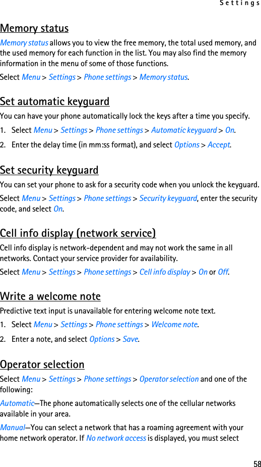 Settings58Memory statusMemory status allows you to view the free memory, the total used memory, and the used memory for each function in the list. You may also find the memory information in the menu of some of those functions.Select Menu &gt; Settings &gt; Phone settings &gt; Memory status.Set automatic keyguardYou can have your phone automatically lock the keys after a time you specify. 1. Select Menu &gt; Settings &gt; Phone settings &gt; Automatic keyguard &gt; On.2. Enter the delay time (in mm:ss format), and select Options &gt; Accept.Set security keyguardYou can set your phone to ask for a security code when you unlock the keyguard.Select Menu &gt; Settings &gt; Phone settings &gt; Security keyguard, enter the security code, and select On.Cell info display (network service)Cell info display is network-dependent and may not work the same in all networks. Contact your service provider for availability.Select Menu &gt; Settings &gt; Phone settings &gt; Cell info display &gt; On or Off.Write a welcome notePredictive text input is unavailable for entering welcome note text.1. Select Menu &gt; Settings &gt; Phone settings &gt; Welcome note.2. Enter a note, and select Options &gt; Save.Operator selectionSelect Menu &gt; Settings &gt; Phone settings &gt; Operator selection and one of the following:Automatic—The phone automatically selects one of the cellular networks available in your area.Manual—You can select a network that has a roaming agreement with your home network operator. If No network access is displayed, you must select 