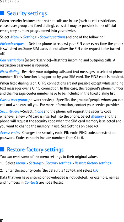 Settings61■Security settingsWhen security features that restrict calls are in use (such as call restrictions, closed user group and fixed dialing), calls still may be possible to the official emergency number programmed into your device.Select Menu &gt; Settings &gt; Security settings and one of the following:PIN code request —Sets the phone to request your PIN code every time the phone is switched on. Some SIM cards do not allow the PIN code request to be turned off.Call restrictions (network service)—Restricts incoming and outgoing calls. A restriction password is required.Fixed dialing—Restricts your outgoing calls and text messages to selected phone numbers if this function is supported by your SIM card. The PIN2 code is required.When fixed dialing is on, GPRS connections are not possible except while sending text messages over a GPRS connection. In this case, the recipient’s phone number and the message center number have to be included in the fixed dialing list.Closed user group (network service)—Specifies the group of people whom you can call and who can call you. For more information, contact your service provider.Security level—Select Phone and the phone will request the security code whenever a new SIM card is inserted into the phone. Select Memory and the phone will request the security code when the SIM card memory is selected and you want to change the memory in use. See Settings on page 40.Access codes—Changes the security code, PIN code, PIN2 code, or restriction password. Codes can only include numbers from 0 to 9.■Restore factory settingsYou can reset some of the menu settings to their original values.1. Select Menu &gt; Settings &gt; Security settings &gt; Restore factory settings.2. Enter the security code (the default is 12345), and select OK.Data that you have entered or downloaded is not deleted. For example, names and numbers in Contacts are not affected.