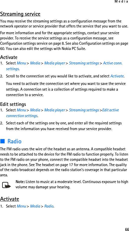 Media66Streaming serviceYou may receive the streaming settings as a configuration message from the network operator or service provider that offers the service that you want to use.For more information and for the appropriate settings, contact your service provider. To receive the service settings as a configuration message, see Configuration settings service on page 8. See also Configuration settings on page 60. You can also edit the settings with Nokia PC Suite.Activate1. Select Menu &gt; Media &gt; Media player &gt; Streaming settings &gt; Active conn. settings.2. Scroll to the connection set you would like to activate, and select Activate.You need to activate the connection set where you want to save the service settings. A connection set is a collection of settings required to make a connection to a service.Edit settings1. Select Menu &gt; Media &gt; Media player &gt; Streaming settings &gt;Edit active connection settings.2. Select each of the settings one by one, and enter all the required settings from the information you have received from your service provider.■RadioThe FM radio uses the wire of the headset as an antenna. A compatible headset needs to be attached to the device for the FM radio to function properly. To listen to the FM radio on your phone, connect the compatible headset into the headset jack in the phone. See The headset on page 17 for more information. The quality of the radio broadcast depends on the radio station’s coverage in that particular area.Note: Listen to music at a moderate level. Continuous exposure to high volume may damage your hearing.Activate1. Select Menu &gt; Media &gt; Radio.