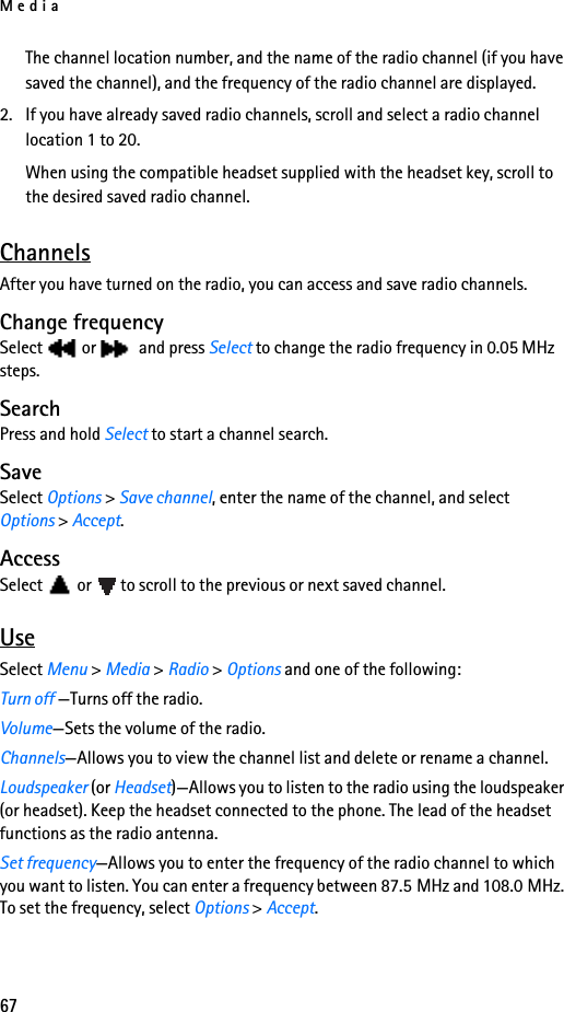 Media67The channel location number, and the name of the radio channel (if you have saved the channel), and the frequency of the radio channel are displayed.2. If you have already saved radio channels, scroll and select a radio channel location 1 to 20.When using the compatible headset supplied with the headset key, scroll to the desired saved radio channel.ChannelsAfter you have turned on the radio, you can access and save radio channels.Change frequencySelect or  and press Select to change the radio frequency in 0.05 MHz steps.SearchPress and hold Select to start a channel search.SaveSelect Options &gt; Save channel, enter the name of the channel, and selectOptions &gt; Accept.AccessSelect or to scroll to the previous or next saved channel.UseSelect Menu &gt; Media &gt; Radio &gt; Options and one of the following:Turn off —Turns off the radio.Volume—Sets the volume of the radio.Channels—Allows you to view the channel list and delete or rename a channel.Loudspeaker (or Headset)—Allows you to listen to the radio using the loudspeaker (or headset). Keep the headset connected to the phone. The lead of the headset functions as the radio antenna.Set frequency—Allows you to enter the frequency of the radio channel to which you want to listen. You can enter a frequency between 87.5 MHz and 108.0 MHz. To set the frequency, select Options &gt; Accept.