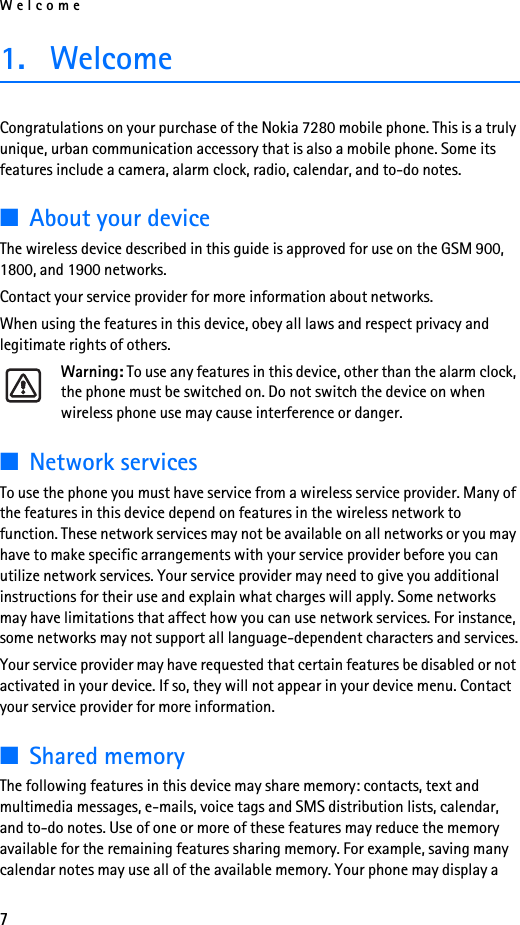 Welcome71. WelcomeCongratulations on your purchase of the Nokia 7280 mobile phone. This is a truly unique, urban communication accessory that is also a mobile phone. Some its features include a camera, alarm clock, radio, calendar, and to-do notes. ■About your deviceThe wireless device described in this guide is approved for use on the GSM 900, 1800, and 1900 networks. Contact your service provider for more information about networks.When using the features in this device, obey all laws and respect privacy and legitimate rights of others.Warning: To use any features in this device, other than the alarm clock, the phone must be switched on. Do not switch the device on when wireless phone use may cause interference or danger.■Network servicesTo use the phone you must have service from a wireless service provider. Many of the features in this device depend on features in the wireless network to function. These network services may not be available on all networks or you may have to make specific arrangements with your service provider before you can utilize network services. Your service provider may need to give you additional instructions for their use and explain what charges will apply. Some networks may have limitations that affect how you can use network services. For instance, some networks may not support all language-dependent characters and services.Your service provider may have requested that certain features be disabled or not activated in your device. If so, they will not appear in your device menu. Contact your service provider for more information.■Shared memoryThe following features in this device may share memory: contacts, text and multimedia messages, e-mails, voice tags and SMS distribution lists, calendar, and to-do notes. Use of one or more of these features may reduce the memory available for the remaining features sharing memory. For example, saving many calendar notes may use all of the available memory. Your phone may display a 