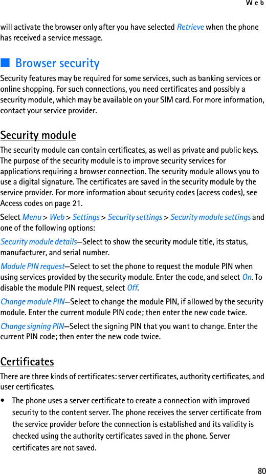 Web80will activate the browser only after you have selected Retrieve when the phone has received a service message.■Browser securitySecurity features may be required for some services, such as banking services or online shopping. For such connections, you need certificates and possibly a security module, which may be available on your SIM card. For more information, contact your service provider.Security moduleThe security module can contain certificates, as well as private and public keys. The purpose of the security module is to improve security services for applications requiring a browser connection. The security module allows you to use a digital signature. The certificates are saved in the security module by the service provider. For more information about security codes (access codes), see Access codes on page 21.Select Menu &gt; Web &gt; Settings &gt; Security settings &gt; Security module settings and one of the following options:Security module details—Select to show the security module title, its status, manufacturer, and serial number.Module PIN request—Select to set the phone to request the module PIN when using services provided by the security module. Enter the code, and select On. To disable the module PIN request, select Off.Change module PIN—Select to change the module PIN, if allowed by the security module. Enter the current module PIN code; then enter the new code twice.Change signing PIN—Select the signing PIN that you want to change. Enter the current PIN code; then enter the new code twice.CertificatesThere are three kinds of certificates: server certificates, authority certificates, and user certificates.• The phone uses a server certificate to create a connection with improved security to the content server. The phone receives the server certificate from the service provider before the connection is established and its validity is checked using the authority certificates saved in the phone. Server certificates are not saved.