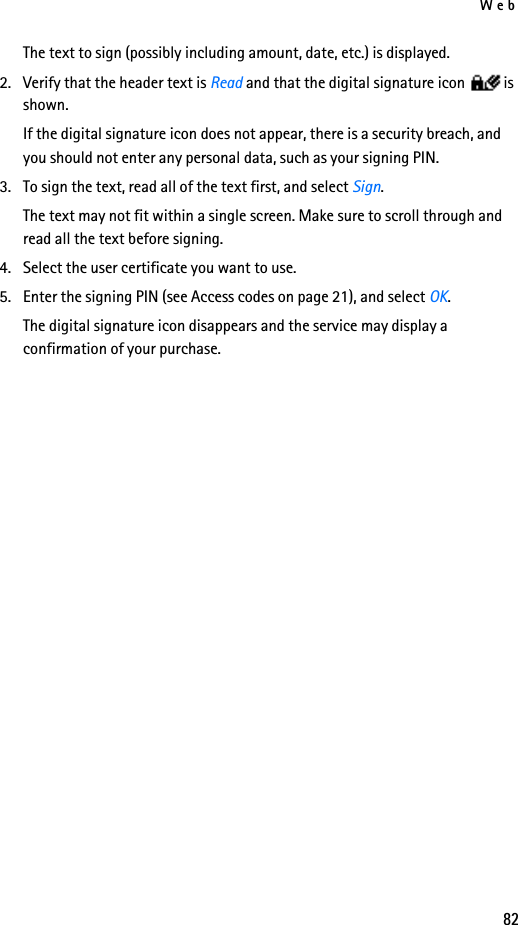 Web82The text to sign (possibly including amount, date, etc.) is displayed.2. Verify that the header text is Read and that the digital signature icon is shown.If the digital signature icon does not appear, there is a security breach, and you should not enter any personal data, such as your signing PIN.3. To sign the text, read all of the text first, and select Sign.The text may not fit within a single screen. Make sure to scroll through and read all the text before signing.4. Select the user certificate you want to use. 5. Enter the signing PIN (see Access codes on page 21), and select OK. The digital signature icon disappears and the service may display a confirmation of your purchase.