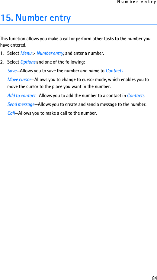 Number entry8415. Number entryThis function allows you make a call or perform other tasks to the number you have entered.1. Select Menu &gt; Number entry, and enter a number.2. Select Options and one of the following:Save—Allows you to save the number and name to Contacts.Move cursor—Allows you to change to cursor mode, which enables you to move the cursor to the place you want in the number.Add to contact—Allows you to add the number to a contact in Contacts.Send message—Allows you to create and send a message to the number.Call—Allows you to make a call to the number.