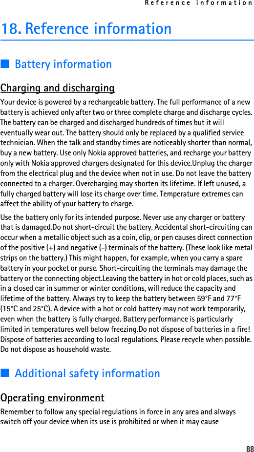 Reference information8818. Reference information■Battery informationCharging and dischargingYour device is powered by a rechargeable battery. The full performance of a new battery is achieved only after two or three complete charge and discharge cycles. The battery can be charged and discharged hundreds of times but it will eventually wear out. The battery should only be replaced by a qualified service technician. When the talk and standby times are noticeably shorter than normal, buy a new battery. Use only Nokia approved batteries, and recharge your battery only with Nokia approved chargers designated for this device.Unplug the charger from the electrical plug and the device when not in use. Do not leave the battery connected to a charger. Overcharging may shorten its lifetime. If left unused, a fully charged battery will lose its charge over time. Temperature extremes can affect the ability of your battery to charge.Use the battery only for its intended purpose. Never use any charger or battery that is damaged.Do not short-circuit the battery. Accidental short-circuiting can occur when a metallic object such as a coin, clip, or pen causes direct connection of the positive (+) and negative (-) terminals of the battery. (These look like metal strips on the battery.) This might happen, for example, when you carry a spare battery in your pocket or purse. Short-circuiting the terminals may damage the battery or the connecting object.Leaving the battery in hot or cold places, such as in a closed car in summer or winter conditions, will reduce the capacity and lifetime of the battery. Always try to keep the battery between 59°F and 77°F (15°C and 25°C). A device with a hot or cold battery may not work temporarily, even when the battery is fully charged. Battery performance is particularly limited in temperatures well below freezing.Do not dispose of batteries in a fire! Dispose of batteries according to local regulations. Please recycle when possible. Do not dispose as household waste.■Additional safety informationOperating environmentRemember to follow any special regulations in force in any area and always switch off your device when its use is prohibited or when it may cause 