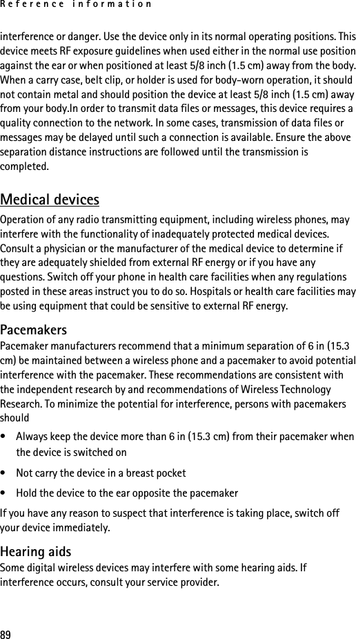 Reference information89interference or danger. Use the device only in its normal operating positions. This device meets RF exposure guidelines when used either in the normal use position against the ear or when positioned at least 5/8 inch (1.5 cm) away from the body. When a carry case, belt clip, or holder is used for body-worn operation, it should not contain metal and should position the device at least 5/8 inch (1.5 cm) away from your body.In order to transmit data files or messages, this device requires a quality connection to the network. In some cases, transmission of data files or messages may be delayed until such a connection is available. Ensure the above separation distance instructions are followed until the transmission is completed.Medical devicesOperation of any radio transmitting equipment, including wireless phones, may interfere with the functionality of inadequately protected medical devices. Consult a physician or the manufacturer of the medical device to determine if they are adequately shielded from external RF energy or if you have any questions. Switch off your phone in health care facilities when any regulations posted in these areas instruct you to do so. Hospitals or health care facilities may be using equipment that could be sensitive to external RF energy.PacemakersPacemaker manufacturers recommend that a minimum separation of 6 in (15.3 cm) be maintained between a wireless phone and a pacemaker to avoid potential interference with the pacemaker. These recommendations are consistent with the independent research by and recommendations of Wireless Technology Research. To minimize the potential for interference, persons with pacemakers should• Always keep the device more than 6 in (15.3 cm) from their pacemaker when the device is switched on• Not carry the device in a breast pocket• Hold the device to the ear opposite the pacemakerIf you have any reason to suspect that interference is taking place, switch off your device immediately.Hearing aidsSome digital wireless devices may interfere with some hearing aids. If interference occurs, consult your service provider.