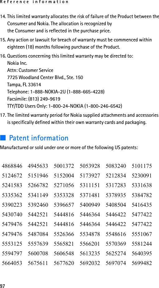 Reference information9714. This limited warranty allocates the risk of failure of the Product between the Consumer and Nokia. The allocation is recognized by the Consumer and is reflected in the purchase price.15. Any action or lawsuit for breach of warranty must be commenced within eighteen (18) months following purchase of the Product.16. Questions concerning this limited warranty may be directed to: Nokia Inc. Attn: Customer Service7725 Woodland Center Blvd., Ste. 150Tampa, FL 33614Telephone: 1-888-NOKIA-2U (1-888-665-4228)Facsimile: (813) 249-9619TTY/TDD Users Only: 1-800-24-NOKIA (1-800-246-6542)17. The limited warranty period for Nokia supplied attachments and accessories is specifically defined within their own warranty cards and packaging.■Patent informationManufactured or sold under one or more of the following US patents:4868846 4945633 5001372 5053928 5083240 51011755124672 5151946 5152004 5173927 5212834 52300915241583 5266782 5271056 5311151 5317283 53316385335362 5341149 5353328 5371481 5378935 53847825390223 5392460 5396657 5400949 5408504 54164355430740 5442521 5444816 5446364 5446422 54774225479476 5442521 5444816 5446364 5446422 54774225479476 5487084 5526366 5534878 5548616 55510675553125 5557639 5565821 5566201 5570369 55812445594797 5600708 5606548 5613235 5625274 56403955664053 5675611 5677620 5692032 5697074 5699482