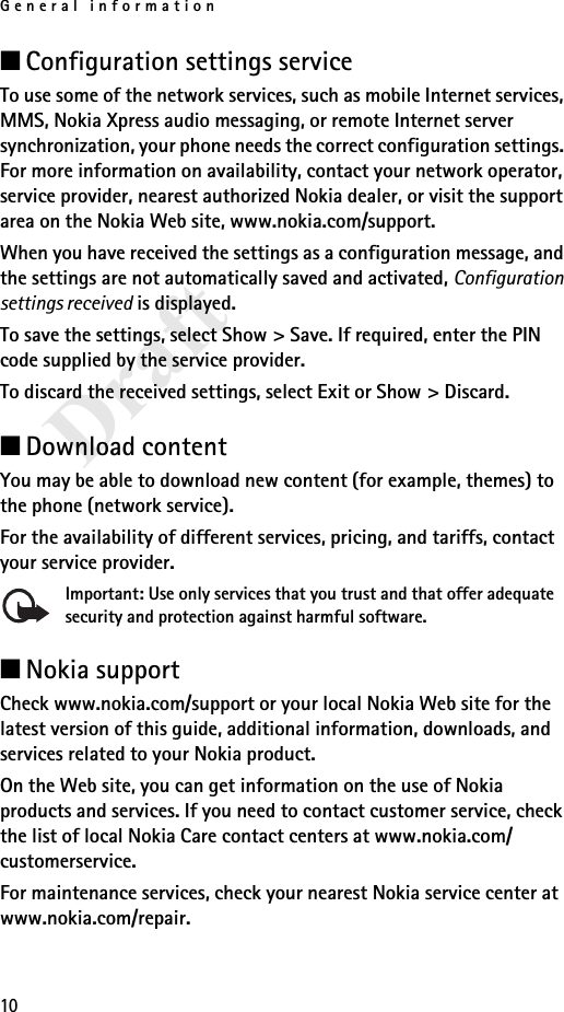 General information10Draft■Configuration settings serviceTo use some of the network services, such as mobile Internet services, MMS, Nokia Xpress audio messaging, or remote Internet server synchronization, your phone needs the correct configuration settings. For more information on availability, contact your network operator, service provider, nearest authorized Nokia dealer, or visit the support area on the Nokia Web site, www.nokia.com/support.When you have received the settings as a configuration message, and the settings are not automatically saved and activated, Configuration settings received is displayed.To save the settings, select Show &gt; Save. If required, enter the PIN code supplied by the service provider.To discard the received settings, select Exit or Show &gt; Discard.■Download contentYou may be able to download new content (for example, themes) to the phone (network service). For the availability of different services, pricing, and tariffs, contact your service provider.Important: Use only services that you trust and that offer adequate security and protection against harmful software.■Nokia supportCheck www.nokia.com/support or your local Nokia Web site for the latest version of this guide, additional information, downloads, and services related to your Nokia product.On the Web site, you can get information on the use of Nokia products and services. If you need to contact customer service, check the list of local Nokia Care contact centers at www.nokia.com/customerservice.For maintenance services, check your nearest Nokia service center at www.nokia.com/repair.