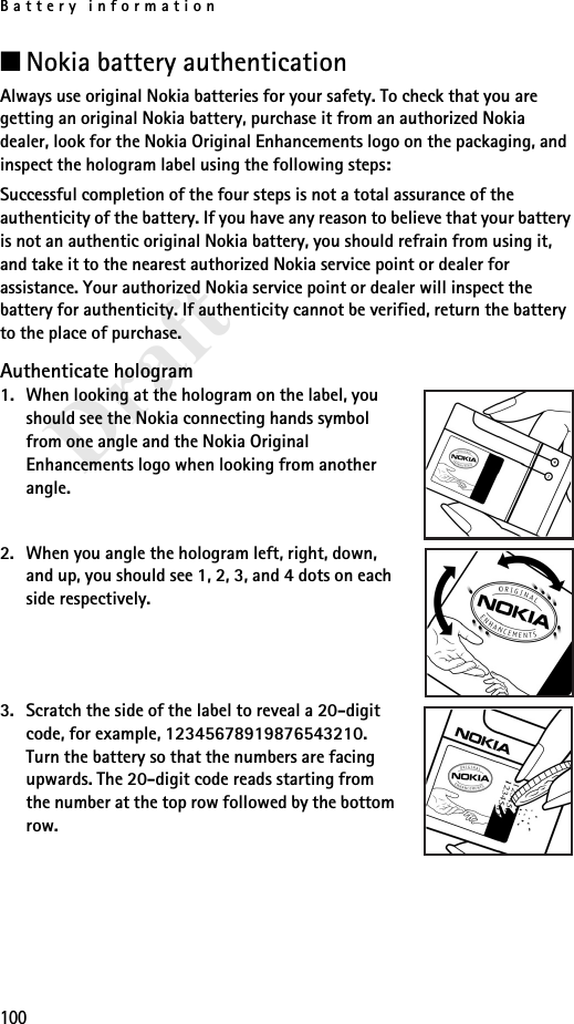 Battery information100Draft■Nokia battery authenticationAlways use original Nokia batteries for your safety. To check that you are getting an original Nokia battery, purchase it from an authorized Nokia dealer, look for the Nokia Original Enhancements logo on the packaging, and inspect the hologram label using the following steps:Successful completion of the four steps is not a total assurance of the authenticity of the battery. If you have any reason to believe that your battery is not an authentic original Nokia battery, you should refrain from using it, and take it to the nearest authorized Nokia service point or dealer for assistance. Your authorized Nokia service point or dealer will inspect the battery for authenticity. If authenticity cannot be verified, return the battery to the place of purchase. Authenticate hologram1. When looking at the hologram on the label, you should see the Nokia connecting hands symbol from one angle and the Nokia Original Enhancements logo when looking from another angle.2. When you angle the hologram left, right, down, and up, you should see 1, 2, 3, and 4 dots on each side respectively.3. Scratch the side of the label to reveal a 20-digit code, for example, 12345678919876543210. Turn the battery so that the numbers are facing upwards. The 20-digit code reads starting from the number at the top row followed by the bottom row.