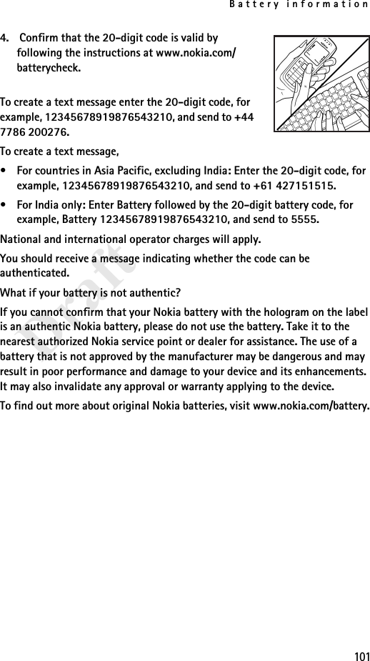 Battery information101Draft4.  Confirm that the 20-digit code is valid by following the instructions at www.nokia.com/batterycheck.To create a text message enter the 20-digit code, for example, 12345678919876543210, and send to +44 7786 200276.To create a text message,• For countries in Asia Pacific, excluding India: Enter the 20-digit code, for example, 12345678919876543210, and send to +61 427151515.• For India only: Enter Battery followed by the 20-digit battery code, for example, Battery 12345678919876543210, and send to 5555.National and international operator charges will apply.You should receive a message indicating whether the code can be authenticated.What if your battery is not authentic?If you cannot confirm that your Nokia battery with the hologram on the label is an authentic Nokia battery, please do not use the battery. Take it to the nearest authorized Nokia service point or dealer for assistance. The use of a battery that is not approved by the manufacturer may be dangerous and may result in poor performance and damage to your device and its enhancements. It may also invalidate any approval or warranty applying to the device.To find out more about original Nokia batteries, visit www.nokia.com/battery.