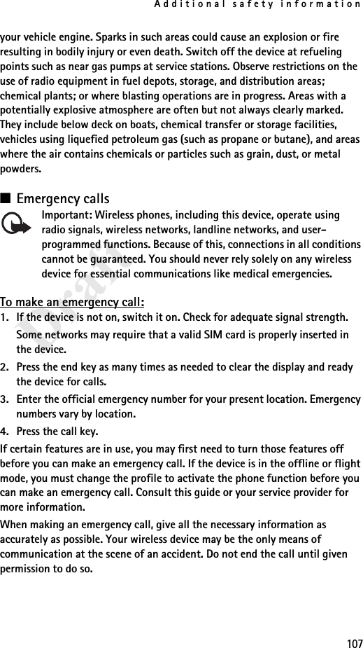 Additional safety information107Draftyour vehicle engine. Sparks in such areas could cause an explosion or fire resulting in bodily injury or even death. Switch off the device at refueling points such as near gas pumps at service stations. Observe restrictions on the use of radio equipment in fuel depots, storage, and distribution areas; chemical plants; or where blasting operations are in progress. Areas with a potentially explosive atmosphere are often but not always clearly marked. They include below deck on boats, chemical transfer or storage facilities, vehicles using liquefied petroleum gas (such as propane or butane), and areas where the air contains chemicals or particles such as grain, dust, or metal powders.■Emergency callsImportant: Wireless phones, including this device, operate using radio signals, wireless networks, landline networks, and user-programmed functions. Because of this, connections in all conditions cannot be guaranteed. You should never rely solely on any wireless device for essential communications like medical emergencies.To make an emergency call:1. If the device is not on, switch it on. Check for adequate signal strength.Some networks may require that a valid SIM card is properly inserted in the device.2. Press the end key as many times as needed to clear the display and ready the device for calls.3. Enter the official emergency number for your present location. Emergency numbers vary by location.4. Press the call key.If certain features are in use, you may first need to turn those features off before you can make an emergency call. If the device is in the offline or flight mode, you must change the profile to activate the phone function before you can make an emergency call. Consult this guide or your service provider for more information.When making an emergency call, give all the necessary information as accurately as possible. Your wireless device may be the only means of communication at the scene of an accident. Do not end the call until given permission to do so.