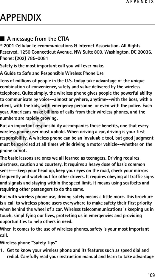 APPENDIX109DraftAPPENDIX■A message from the CTIA© 2001 Cellular Telecommunications &amp; Internet Association. All Rights Reserved. 1250 Connecticut Avenue, NW Suite 800, Washington, DC 20036. Phone: (202) 785-0081Safety is the most important call you will ever make.A Guide to Safe and Responsible Wireless Phone UseTens of millions of people in the U.S. today take advantage of the unique combination of convenience, safety and value delivered by the wireless telephone. Quite simply, the wireless phone gives people the powerful ability to communicate by voice--almost anywhere, anytime--with the boss, with a client, with the kids, with emergency personnel or even with the police. Each year, Americans make billions of calls from their wireless phones, and the numbers are rapidly growing.But an important responsibility accompanies those benefits, one that every wireless phone user must uphold. When driving a car, driving is your first responsibility. A wireless phone can be an invaluable tool, but good judgment must be exercised at all times while driving a motor vehicle--whether on the phone or not.The basic lessons are ones we all learned as teenagers. Driving requires alertness, caution and courtesy. It requires a heavy dose of basic common sense---keep your head up, keep your eyes on the road, check your mirrors frequently and watch out for other drivers. It requires obeying all traffic signs and signals and staying within the speed limit. It means using seatbelts and requiring other passengers to do the same.But with wireless phone use, driving safely means a little more. This brochure is a call to wireless phone users everywhere to make safety their first priority when behind the wheel of a car. Wireless telecommunications is keeping us in touch, simplifying our lives, protecting us in emergencies and providing opportunities to help others in need.When it comes to the use of wireless phones, safety is your most important call.Wireless phone &quot;Safety Tips&quot;1. Get to know your wireless phone and its features such as speed dial and redial. Carefully read your instruction manual and learn to take advantage 