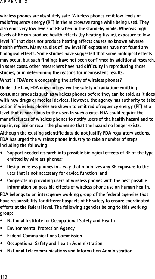 APPENDIX112Draftwireless phones are absolutely safe. Wireless phones emit low levels of radiofrequency energy (RF) in the microwave range while being used. They also emit very low levels of RF when in the stand-by mode. Whereas high levels of RF can produce health effects (by heating tissue), exposure to low level RF that does not produce heating effects causes no known adverse health effects. Many studies of low level RF exposures have not found any biological effects. Some studies have suggested that some biological effects may occur, but such findings have not been confirmed by additional research. In some cases, other researchers have had difficulty in reproducing those studies, or in determining the reasons for inconsistent results.What is FDA&apos;s role concerning the safety of wireless phones?Under the law, FDA does not review the safety of radiation-emitting consumer products such as wireless phones before they can be sold, as it does with new drugs or medical devices. However, the agency has authority to take action if wireless phones are shown to emit radiofrequency energy (RF) at a level that is hazardous to the user. In such a case, FDA could require the manufacturers of wireless phones to notify users of the health hazard and to repair, replace or recall the phones so that the hazard no longer exists.Although the existing scientific data do not justify FDA regulatory actions, FDA has urged the wireless phone industry to take a number of steps, including the following:• Support needed research into possible biological effects of RF of the type emitted by wireless phones; • Design wireless phones in a way that minimizes any RF exposure to the user that is not necessary for device function; and • Cooperate in providing users of wireless phones with the best possible information on possible effects of wireless phone use on human health.FDA belongs to an interagency working group of the federal agencies that have responsibility for different aspects of RF safety to ensure coordinated efforts at the federal level. The following agencies belong to this working group:• National Institute for Occupational Safety and Health• Environmental Protection Agency• Federal Communications Commission• Occupational Safety and Health Administration• National Telecommunications and Information Administration