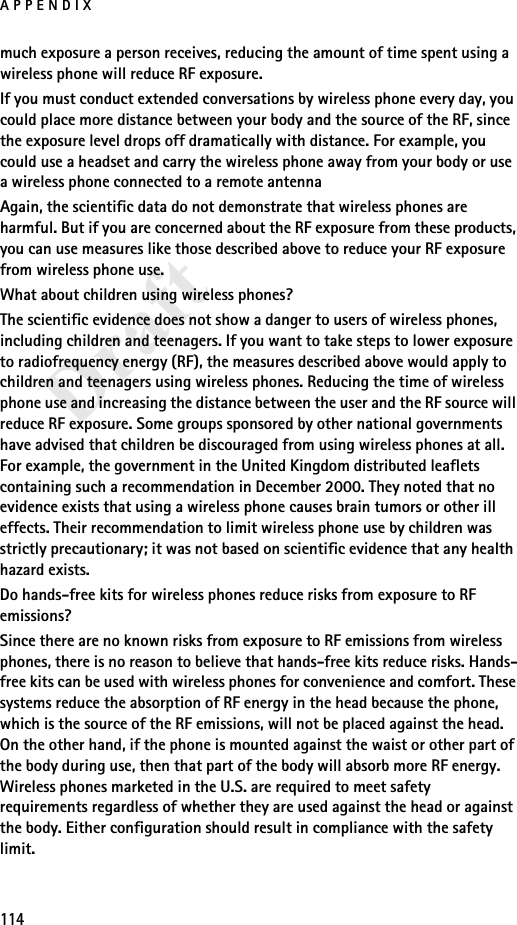 APPENDIX114Draftmuch exposure a person receives, reducing the amount of time spent using a wireless phone will reduce RF exposure.If you must conduct extended conversations by wireless phone every day, you could place more distance between your body and the source of the RF, since the exposure level drops off dramatically with distance. For example, you could use a headset and carry the wireless phone away from your body or use a wireless phone connected to a remote antenna Again, the scientific data do not demonstrate that wireless phones are harmful. But if you are concerned about the RF exposure from these products, you can use measures like those described above to reduce your RF exposure from wireless phone use.What about children using wireless phones?The scientific evidence does not show a danger to users of wireless phones, including children and teenagers. If you want to take steps to lower exposure to radiofrequency energy (RF), the measures described above would apply to children and teenagers using wireless phones. Reducing the time of wireless phone use and increasing the distance between the user and the RF source will reduce RF exposure. Some groups sponsored by other national governments have advised that children be discouraged from using wireless phones at all. For example, the government in the United Kingdom distributed leaflets containing such a recommendation in December 2000. They noted that no evidence exists that using a wireless phone causes brain tumors or other ill effects. Their recommendation to limit wireless phone use by children was strictly precautionary; it was not based on scientific evidence that any health hazard exists.Do hands-free kits for wireless phones reduce risks from exposure to RF emissions?Since there are no known risks from exposure to RF emissions from wireless phones, there is no reason to believe that hands-free kits reduce risks. Hands-free kits can be used with wireless phones for convenience and comfort. These systems reduce the absorption of RF energy in the head because the phone, which is the source of the RF emissions, will not be placed against the head. On the other hand, if the phone is mounted against the waist or other part of the body during use, then that part of the body will absorb more RF energy. Wireless phones marketed in the U.S. are required to meet safety requirements regardless of whether they are used against the head or against the body. Either configuration should result in compliance with the safety limit.
