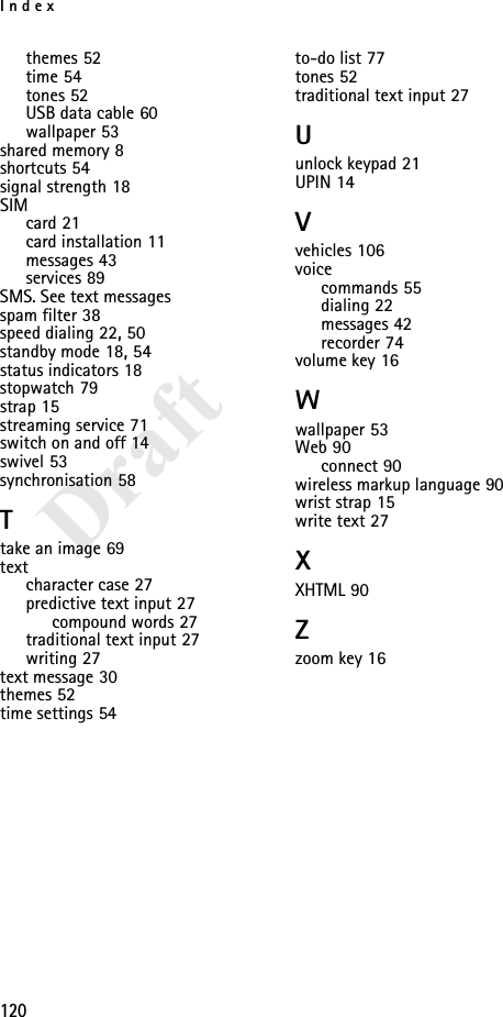 Index120Draftthemes 52time 54tones 52USB data cable 60wallpaper 53shared memory 8shortcuts 54signal strength 18SIMcard 21card installation 11messages 43services 89SMS. See text messagesspam filter 38speed dialing 22, 50standby mode 18, 54status indicators 18stopwatch 79strap 15streaming service 71switch on and off 14swivel 53synchronisation 58Ttake an image 69textcharacter case 27predictive text input 27compound words 27traditional text input 27writing 27text message 30themes 52time settings 54to-do list 77tones 52traditional text input 27Uunlock keypad 21UPIN 14Vvehicles 106voicecommands 55dialing 22messages 42recorder 74volume key 16Wwallpaper 53Web 90connect 90wireless markup language 90wrist strap 15write text 27XXHTML 90Zzoom key 16