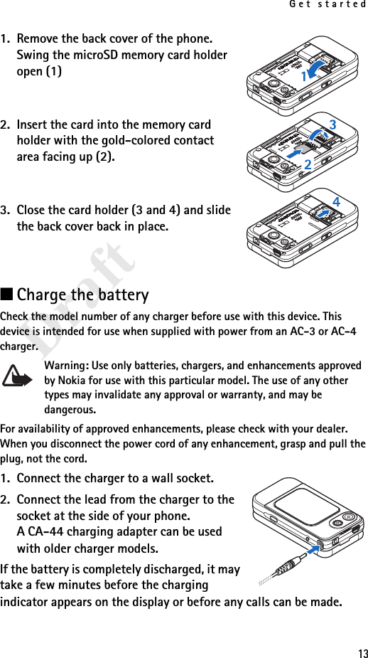 Get started13Draft1. Remove the back cover of the phone. Swing the microSD memory card holder open (1)2. Insert the card into the memory card holder with the gold-colored contact area facing up (2). 3. Close the card holder (3 and 4) and slide the back cover back in place.■Charge the batteryCheck the model number of any charger before use with this device. This device is intended for use when supplied with power from an AC-3 or AC-4 charger.Warning: Use only batteries, chargers, and enhancements approved by Nokia for use with this particular model. The use of any other types may invalidate any approval or warranty, and may be dangerous.For availability of approved enhancements, please check with your dealer. When you disconnect the power cord of any enhancement, grasp and pull the plug, not the cord.1. Connect the charger to a wall socket.2. Connect the lead from the charger to the socket at the side of your phone. A CA-44 charging adapter can be used with older charger models.If the battery is completely discharged, it may take a few minutes before the charging indicator appears on the display or before any calls can be made.
